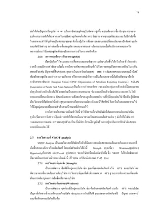 18

่
ก่อให้เกิดปั ญหาหรื ออุปสรรค เพราะในกรณี เศรษฐกิจอยูในทิศทางสูงขึ้น ความต้องการซื้อ เงินทุน การขยาย
ธุรกิจ สามารถทาได้สะดวก แต่ในกรณี เศรษฐกิจตกต่า อัตราการว่างงาน ขาดทุนสุทธิสะสม และไม่มีกาลังซื้อ
่
ในตลาด จะทาให้ธุรกิจอยูในสภาวะซบเซา ดังนั้น ผูบริ หารต้องตรวจสอบการเปลี่ยนแปลงของปั จจัยเศรษฐกิจ
้
และดัชนีวดต่างๆ อย่างต่อเนื่องเพื่อลดอุปสรรคและหาทางแสวงโอกาส บางครั้งต้องมีการคาดคะเนหรื อ
ั
พยากรณ์แนวโน้มเศรษฐกิจเพื่อรองรับสถานการณ์ในอนาคตอีกด้วย
2.6.6กกสภาพแวดล้ อมระดับสากล (global)
ปั จจุบนโลกไร้พรมแดน การสื่ อสารและการทาธุรกรรมต่างๆ เกิดขึ้นได้กว้างไกล ทัวโลก อย่าง
ั
่
รวดเร็ ว และมีการแข่งขันสูง ดังนั้น การวิเคราะห์สภาพแวดล้อมทัวไปจึงครอบคลุมถึงสภาพแวดล้อมในระดับ
่
สากลด้วย เช่น ปั ญหาหนี้สินของกองทุนการเงินระหว่างประเทศ( IMF) การล่มสลายของระบบคอมมิวนิสต์
พันธกิจทางธุรกิจ และการควบรวบกิจการ หรื อการครอบงากิจการ เป็ นต้น นอกจากนี้ยงต้องพิจารณาปั จจัย
ั
ระดับสากล เช่น EU (European Union) OPEC (Organization of Petroleum Exporting Countries) ASEAN
(Association of South East Asian Nations) เป็ นต้น การกาหนดทิศทางของแต่ละกลุ่มการค้าเหล่านี้มีผลกระทบ
ต่อธุรกิจอย่างหลีกเลี่ยงไม่ได้ บางอย่างเป็ นผลกระทบทางตรง เช่น การเคลื่อนย้ายวัฒนธรรม และเทคโนโลยี
การแลกเปลี่ยนนวัตกรรม ทัศนคติ และความพึงพอใจของลูกค้าและพนักงานที่เปลี่ยนแปลงไป เป็ นต้น ผูบริ หาร
้
ต้องวิเคราะห์ปัจจัยเหล่านี้อย่างสุขมรอบคอบด้วยความระมัดระวังและมีวสยทัศน์ คิดกว้างไกลและพยายามไป
ุ
ิ ั
ให้ถึงจุดมุ่งหมาย เพื่อความสาเร็ จตามเป้ าหมายที่กาหนดไว้
การวิเคราะห์สภาพแวดล้อมทัวไปนี้ ทาให้ทราบเกี่ยวกับปั จจัยที่ส่งผลกระทบต่อการดาเนิน
่
ธุรกิจ ซึ่งจากการวิเคราะห์ดงกล่าวจะทาให้ทราบถึงแนวทางเตรี ยมวางแผนในส่วนต่าง ๆ ต่อไปได้ เช่น การ
ั
วางแผนทางการตลาด การวางกลยุทธ์ของร้าน ซึ่งมีประโยชน์ต่อธุรกิจร้านกระปุกยาในการปรับตัวต่อสภาวะ
การเปลี่ยนแปลงได้

2.7กกการวิเคราะห์ SWOT Analysis
SWOT Analysis เป็ นการวิเคราะห์ปัจจัยหรื อสิ่ งที่มีผลกระทบต่อสภาพแวดล้อมภายในและภายนอกที่
เกิดขึ้นขององค์กร หรื อผลิตภัณฑ์ โดยแบ่งส่วนต่างได้ดงนี้
ั
Strength (จุดแข็ง )
Weakness(จุดอ่อน )
Opportunity(โอกาส) และThreat( อุปสรรค) ของบริ ษทหรื อผลิตภัณฑ์หนึ่ง ซึ่ง SWOT ได้รับอิทธิพลจาก
ั
สิ่ งแวดล้อมการตลาดมีรายละเอียดดังนี้ (ศิริวรรณ เสรี รัตน์และคณะ,2547 : 116)
2.7.1กกการวิเคราะห์ จุดแข็ง (Strength)
่
เป็ นการพิจารณาข้อดีที่มีอยูของบริ ษท เช่น จุดแข็งของผลิตภัณฑ์ หรื อ 4P’S ของบริ ษทโดย
ั
ั
พิจารณาจากสิ่ งแวดล้อมภายในบริ ษท การวิเคราะห์จุดแข็งจึงพิจารณาจาก 4P’S ฐานะการเงิน ความแข็งแกร่ ง
ั
ด้านการผลิต บุคลากร หรื อชื่อเสี ยงของบริ ษท
ั
2.7.2กกการวิเคราะห์ จุดอ่ อน (Weakness)
่
เป็ นการพิจารณาจุดอ่อนที่มีอยูของบริ ษท เช่น ข้อเสี ยของผลิตภัณฑ์ รวมถึง 4P’S ของบริ ษท
ั
ั
ปั ญหาที่เกิดจากสิ่ งแวดล้อมภายในบริ ษท เช่น ฐานะการเงินที่ไม่ดี คุณภาพของผลิตภัณฑ์มี ปั ญหา ภาพพจน์
ั
และชื่อเสี ยงของบริ ษทเป็ นต้น
ั

 