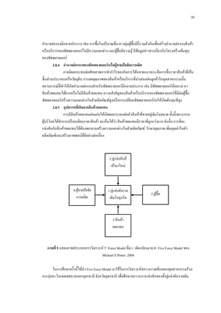 20

อานาจต่อรองมีหลายประการ เช่น การซื้อในปริ มาณที่มาก กลุ่มผูซ้ือมีกี่รวมตัวกันเพื่อสร้างอานาจต่อรองสิ นค้า
้
หรื อบริ การของซัพพลายเออร์ไม่มีความแตกต่าง และผูซ้ือมีความรู ้ มีขอมูลข่าวสารเกี่ยวกับโครงสร้างต้นทุน
้
้
ของซัพพลายเออร์
2.8.4กกอานาจต่ อรองของซัพพลายเออร์ หรือผู้ขายปัจจัยการผลิต
อาจมีผลกระทบต่อศักยภาพการทากาไรของกิจการได้หลายแนวทาง คือการขึ้นราคาสิ นค้าที่เป็ น
ชิ้นส่วนประกอบหรื อวัตถุดิบ การลดคุณภาพของสิ นค้าหรื อบริ การที่นาเสนอต่อลูกค้าในอุตสาหกรรมนั้น
สถานการณ์ที่ทาให้เกิดอานาจต่อรองสาหรับซัพพลายเออร์มีหลายประการ เช่น มีซพพลายเออร์นอยราย หา
ั
้
สิ นค้าทดแทนได้ยากหรื อไม่มีสินค้าทดแทน ความสาคัญของสิ นค้าหรื อบริ การของซัพพลายเออร์ที่มีต่อผูซ้ือ
้
ซัพพลายเออร์สร้างความแตกต่างในตัวผลิตภัณฑ์สูงหรื อการเปลี่ยนซัพพลายเออร์ก่อให้เกิดต้นทุนที่สูง
2.8.5กกอุปสรรคทีเ่ กิดจากสินค้ าทดแทน
การมีสินค้าทดแทนย่อมก่อให้เกิดผลกระทบต่อตัวสิ นค้าที่ขายอยูเ่ ดิมในตลาด ทั้งนี้เพราะหาก
่
ผูบริ โภคได้ทาการเปรี ยบเทียบราคาสิ นค้า จะเห็นได้วา สิ นค้าทดแทนมีราคาที่ถูกกว่ามาก ดังนั้น การที่จะ
้
แข่งขันกับสิ นค้าทดแทนได้ตองพยายามสร้างความแตกต่างในตัวผลิตภัณฑ์ รักษาคุณภาพ เพิ่มคุณค่าในตัว
้
ผลิตภัณฑ์และสร้างภาพพจน์ที่ดีอย่างต่อเนื่อง

2.คู่แข่งขันที่
เข้ามาใหม่

4.ผูขายปั จจัย
้
การผลิต

1.คู่แข่งขันราย
เดิมในธุรกิจ

1

5.ผูซ้ือ
้

3.สิ นค้า
ทดแทน

ภาพที่ 5 แสดงภาพประกอบการวิเคราะห์ 5’ Force Model ที่มา : ดัดแปลงมาจาก Five Force Model ของ
Michael E.Potter .2004
ในการศึกษาครั้งนี้ได้นา Five Force Model มาใช้ในการวิเคราะห์สภาวะแวดล้อมของอุตสาหกรรมร้าน
กระปุกยา ในเขตเทศบาลนครอุดรธานี จังหวัดอุดรธานี เพื่อศึกษาสภาวะการแข่งขันของทั้งคู่แข่งขันรายเดิม

 