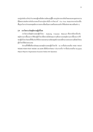 21

และคู่แข่งขันรายใหม่ อานาจของผูขายปั จจัยการผลิตและผูซ้ือ และอุปสรรคจากสิ นค้าทดแทนของอุตสาหกรรม
้
้
ที่มีผลกระทบต่อการดาเนินงานของร้านกระปุกยา ดังนั้น การวิเคราะห์ Five Force Model สามารถนามาเป็ น
พื้นฐานในการกาหนดกลยุทธ์ทางการตลาด เพื่อเตรี ยมความพร้อมขององค์กรให้ทนต่อสภาพแวดล้อมต่าง ๆ
ั

2.9กกการวิเคราะห์ พฤติกรรมผู้บริโภค
การวิเคราะห์พฤติกรรมของผูบริ โภค ( Analyzing Consumer Behavior) เป็ นการค้นหาเกี่ยวกับ
้
พฤติกรรมการซื้อและการใช้ของผูบริ โภค เพื่อทราบถึงลักษณะความต้องการและพฤติกรรมการซื้อและการใช้
้
ของผูบริ โภค คาตอบที่ได้จะช่วยให้นกการตลาดสามารถจัดกลยุทธ์การตลาดที่สามารถสนองความพึงพอใจของ
้
ั
ผูบริ โภคได้อย่างเหมาะสม
้
คาถามที่ใช้เพื่อค้นหาลักษณะและพฤติกรรมของผูบริ โภค คือ 6w 1H ซึ่งประกอบด้วย WHO WHAT
้
WHERE WHEN WHY WHOM และ HOW เพื่อค้นหาคาตอบ 7 ประการหรื อ 7’O ซึ่งประกอบด้วย Occupants
Objects Objective Organizations Occasions Outlets และ Operations

 