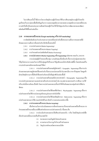 24

ในการศึกษาครั้งนี้ ได้นาการวิเคราะห์พฤติกรรมผูบริ โภคมาใช้ในการศึกษาพฤติกรรมผูบริ โภคหรื อ
้
้
ลูกค้าของร้านกระปุกยาเพื่อเป็ นข้อมูลในการวางแผนกลยุทธ์ทางการตลาดเพราะกลยุทธ์ทางการตลาดที่ประสบ
ความสาเร็ จคือ ต้องตอบสนองความพึงพอใจของผูบริ โภคได้ ที่สาคัญจะช่วยในการพัฒนาตลาดและพัฒนา
้
ผลิตภัณฑ์ให้ดีข้ ึนอย่างต่อเนื่อง

2.10กกการตลาดตามเปาหมาย (Target marketing หรือ STP marketing)
้
การจัดผลิตภัณฑ์และส่วนประสมทางการตลาดที่แตกต่างกันเพื่อสนองความต้องการของตลาดที่มี
ลักษณะและความต้องการที่แตกต่างกัน มีลาดับขั้นตอนดังนี้
2.10.1กกการแบ่งส่วนตลาด (Market Segmenting)
2.10.2กกการกาหนดตลาดเป้ าหมาย (Market Targeting)
2.10.3กกการกาหนดตาแหน่งผลิตภัณฑ์ (Market Positioning)
2.10.1กกการแบ่ งส่ วนตลาด (Market Segmenting หรือ Segmenting) (ฉัตยาพร เสมอใจ ,2550:39)
การแบ่งกลุ่มผูบริ โภคออกเป็ นกลุ่ม ๆ ตามลักษณะที่เหมือนกัน ซึ่งการแบ่งกลุ่มตลาดจะช่วย
้
ให้ธุรกิจสามารถวางแผนในการเข้าถึงกลุ่มลูกค้าเป้ าหมาย ให้ถูกต้องและมีประสิ ทธิภาพดีข้ ึน โดยหลักเกณฑ์ใน
การแบ่งส่วนตลาดมีหลายหลักเกณฑ์ ได้แก่
2.10.1.1กกการแบ่งส่วนตลาดด้วยเกณฑ์ภูมิศาสตร์ ( Geographic Segmenting) เป็ นการแบ่ง
ส่วนตลาดตามสภาพภูมิศาสตร์ที่แตกต่างกัน ซึ่งสามารถแบ่งตามทวีป ประเทศ เมือง ภาค หรื อชุมชน โดยลูกค้า
่
มักจะมีพฤติกรรมการซื้อสิ นค้าที่แตกต่างกันตามถิ่นที่อยูอาศัยในแต่ละพื้นที่
2.10.1.2กกการแบ่งส่วนตลาดด้วยเกณฑ์ประชากรศาสตร์ ( Demographic Segmenting) เป็ น
การแบ่งส่วนตลาดตามความแตกต่างทางด้านประชากรศาสตร์ เช่น อายุ เพศ ขนาดครอบครัว การศึกษา รายได้
หรื อระดับชั้นทางสังคม เป็ นต้น โดยการแบ่งส่วนตลาดแบบนี้จะทาให้เห็นลักษณะของกลุ่มตัวอย่างได้อย่าง
ชัดเจน
2.10.1.3กกการแบ่งส่วนตลาดโดยใช้เกณฑ์จิตวิทยา ( Phychographic Segmenting) เป็ นการ
แบ่งส่วนตลาดโดยใช้การแบ่งตามบุคลิกและรู ปแบบการดาเนินชีวต
ิ
2.10.1.4กกการแบ่งส่วนตลาดโดยใช้เกณฑ์พฤติกรรม ( Behavioristic Segmenting) เป็ นการ
แบ่งส่วนตลาดตามการใช้ความจงรักภักดีในตราสิ นค้า การตอบสนองหลังการซื้อ
2.10.2กกการกาหนดตลาดเป้ าหมาย (Market targeting)
เป็ นกิจกรรมในการประเมินผลและการเลือกส่วนตลาด หรื อหลายส่วนตลาดเป็ นเป้ าหมาย การ
กาหนดตลาดเป้ าหมายเป็ นงานที่ตองทาหลังจากการแบ่งส่วนตลาด มี 2 ขั้นตอน คือ
้
2.10.2.1กกการประเมินส่วนของตลาด เป็ นศึกษาส่วนตลาดใน 3 ด้าน โดยมีวตถุประสงค์เพื่อ
ั
เลือกส่วนตลาดที่เหมาะสมเป็ นเป้ าหมายต่อไป
(1)กกขนาดและความเจริ ญเติบโตของส่วนตลาด
(2)กกความสามารถในการจูงใจโครงสร้างส่วนตลาด
(3)กกวัตถุประสงค์และทรัพยากรของบริ ษท
ั

 