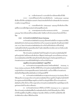 25

(4)กกการเลือกส่วนตลาด มี 3 แนวทางเลือกในการเลือกตลาดที่จะเข้าไปคือ
2.10.2.2กกการตลาดที่ไม่แตกต่างหรื อการตลาดที่เหมือนกัน ( Undifferentiated marketing)
เป็ นวิธีการที่ไม่ให้ความสาคัญกับความแตกต่าง โดยจะนาเสนอสิ นค้าหรื อบริ การลักษณะเดียวในการตอบสนอง
ความต้องการของลูกค้าทั้งหมด
(1)กกการตลาดที่แตกต่างกัน ( Differentiated marketing) เกี่ยวข้องกับการใช้กล
ยุทธ์ที่หลากหลายเพื่อเข้าสู่ตลาดแต่ละส่วนด้วยกลยุทธ์ที่แตกต่างกัน
(2)กก การตลาดมุ่งเฉพาะส่วนหรื อการตลาดแบบรวมกาลัง (
Concentrated
marketing) โดยการเลือกตลาดเป้ าหมายเพียงตลาดเดียว โดยต้องการสร้างส่วนแบ่งตลาดในตลาดนั้นให้มาก
ที่สุด
2.10.3กกการกาหนดตาแหน่ งผลิตภัณฑ์ (Market Positioning)
ั
การกาหนดตาแหน่งผลิตภัณฑ์ (Positioning) เป็ นศาสตร์และศิลป์ ในการหาจุดเหมาะสมให้กบ
ผลิตภัณฑ์หรื อบริ การกับส่วนตลาดของบริ ษท ด้วยการสร้างความแตกต่างจากคู่แข่งขัน (ศิวฤทธิ์ พงศกรรังศิลป์
ั
2548: 54-55) โดยการกาหนดตาแหน่งผลิตภัณฑ์และบริ การหรื อร้านค้าเกี่ยวข้องกับการให้ร้านค้ารับรู ้
ภาพลักษณ์เกี่ยวกับสิ นค้าและคุณสมบัติของสิ นค้า โดยมีการติดต่อสื่ อสารผ่านข้อความข่าวสารในที่บรรยายถึง
ผลประโยชน์ของสิ นค้าหรื อบริ การ
วิธีการกาหนดตาแหน่งผลิตภัณฑ์ โดยทัวไปกลยุทธ์การกาหนดตาแหน่งผลิตภัณฑ์มุ่งไปที่
่
ลูกค้าและคู่แข่งขัน โดยทั้งสองทางเกี่ยวข้องกับการใช้คุณประโยชน์ของลูกค้า นอกจากนั้นยังสามารถกาหนด
ตาแหน่งผลิตภัณฑ์ของบริ ษทให้มีภาพลักษณ์ในเชิงเปรี ยบเทียบกับคุณประโยชน์ของคู่แข่งขันได้ และการ
ั
กาหนดตาแหน่งทางการตลาดเป็ นปั จจัยที่สาคัญในการสร้างตราสิ นค้าในตลาด
กลยุทธ์ ในการกาหนดตาแหน่ งผลิตภัณฑ์ 7 กลยุทธ์ ได้ แก่
(1)กกการกาหนดตาแหน่งตามคุณสมบัติและผลประโยชน์ของผลิตภัณฑ์ ( Positioning by
Product Attributes and Benefits) เป็ นวิธีการที่ใช้ทวไปในการกาหนดตาแหน่งผลิตภัณฑ์เพื่อสร้างความแตกต่าง
ั่
จากคู่แข่งขันด้วยการนาเสนอคุณสมบัติและผลประโยชน์ของสิ นค้า บางครั้งอาจใช้วธีการกาหนดตาแหน่ง
ิ
ผลิตภัณฑ์โดยใช้คุณสมบัติของผลิตภัณฑ์มากกว่าหนึ่งคุณสมบัติก็ได้
(2)กกการกาหนดตาแหน่งผลิตภัณฑ์ตามราคา/คุณภาพ (Positioning by Price/Quality) เป็ นการ
่
ใช้ลกษณะด้านราคาและคุณภาพในการกาหนดตาแหน่งผลิตภัณฑ์ เนื่องจากลูกค้าส่วนใหญ่มกจะรับรู ้วาสิ นค้าที่
ั
ั
มีราคาสูงย่อมแสดงถึงสิ นค้าที่มีคุณภาพสูงด้วย ตราสิ นค้าในระดับสูงมักใช้วธีการนี้ในการกาหนดตาแหน่ง
ิ
ผลิตภัณฑ์ และวิธีการอื่นในการใช้ราคา/คุณภาพในการกาหนดตาแหน่งผลิตภัณฑ์ คือการมุ่งเน้นที่คุณภาพ หรื อ
มูลค่าของตราสิ นค้าในระดับราคาที่แตกต่าง
(3)กกการกาหนดตาแหน่งตามการใช้หรื อการนาไปใช้ ( Positioning by Use or Application)
เป็ นการกาหนดตาแหน่งผลิตภัณฑ์เพื่อสร้างภาพลักษณ์ของสิ นค้า/ตราสิ นค้าให้สอดคล้องกับการใช้หรื อ
นาไปใช้ กลยุทธ์น้ ีส่วนใหญ่ใช้ในการเข้าสู่ตลาด โดยอาศัยการใช้หรื อการนาไปใช้ รวมทั้งเป็ นวิธีการที่มี
ประสิ ทธิภาพในการเพิ่มการใช้สินค้าของบริ ษท
ั

 