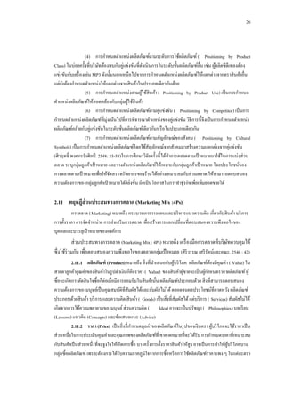 26

(4)กกการกาหนดตาแหน่งผลิตภัณฑ์ตามระดับการใช้ผลิตภัณฑ์ ( Positioning by Product
Class) ในบ่อยครั้งที่บริ ษทต้องพบกับคู่แข่งขันที่ดาเนินการในระดับชั้นผลิตภัณฑ์อื่น เช่น ผูผลิตซีดีเพลงต้อง
ั
้
แข่งขันกับเครื่ องเล่น MP3 ดังนั้นนอกเหนือไปจากการกาหนดตาแหน่งผลิตภัณฑ์ให้แตกต่างจากตราสิ นค้าอื่น
แต่ยงต้องกาหนดตาแหน่งให้แตกต่างจากสิ นค้าในประเภทเดียวกันด้วย
ั
(5)กกการกาหนดตาแหน่งตามผูใช้สินค้า ( Positioning by Product Use) เป็ นการกาหนด
้
ตาแหน่งผลิตภัณฑ์ให้สอดคล้องกับกลุ่มผูใช้สินค้า
้
(6)กกการกาหนดตาแหน่งผลิตภัณฑ์ตามคู่แข่งขัน ( Positioning by Competitor) เป็ นการ
กาหนดตาแหน่งผลิตภัณฑ์ที่มุ่งเน้นไปที่การพิจารณาตาแหน่งของคู่แข่งขัน วิธีการนี้จึงเป็ นการกาหนดตาแหน่ง
ผลิตภัณฑ์คล้ายกับคู่แข่งขันในระดับชั้นผลิตภัณฑ์เดียวกันหรื อในประเภทเดียวกัน
(7)กกการกาหนดตาแหน่งผลิตภัณฑ์ตามสัญลักษณ์ของสังคม ( Positioning by Cultural
Symbols) เป็ นการกาหนดตาแหน่งผลิตภัณฑ์โดยใช้สญลักษณ์จากสังคมมาสร้างความแตกต่างจากคู่แข่งขัน
ั
(ศิวฤทธิ์ พงศกรรังศิลป์ . 2548: 55-58)ในการศึกษาวิจยครั้งนี้ได้ทาการตลาดตามเป้ าหมายมาใช้ในการแบ่งส่วน
ั
ตลาด ระบุกลุ่มลูกค้าเป้ าหมาย และวางตาแหน่งผลิตภัณฑ์ให้เหมาะกับกลุ่มลูกค้าเป้ าหมาย โดยประโยชน์ของ
การตลาดตามเป้ าหมายเพื่อให้จดสรรทรัพยากรของร้านได้อย่างเหมาะสมกับส่วนตลาด ให้สามารถตอบสนอง
ั
ความต้องการของกลุ่มลูกค้าเป้ าหมายได้ดียงขึ้น ถือเป็ นโอกาสในการทาธุรกิจเพื่อเพิ่มยอดขายได้
ิ่

2.11กกทฤษฎีส่วนประสมทางการตลาด (Marketing Mix :4Ps)
การตลาด (Marketing) หมายถึง กระบวนการวางแผนและบริ หารแนวความคิด เกี่ยวกับสิ นค้า บริ การ
การตั้งราคา การจัดจาหน่าย การส่งเสริ มการตลาด เพื่อสร้างการแลกเปลี่ยนที่ตอบสนองความพึงพอใจของ
บุคคลและบรรลุเป้ าหมายขององค์การ

ส่ วนประสมทางการตลาด (Marketing Mix : 4Ps) หมายถึง เครื่ องมือการตลาดที่บริ ษทควบคุมได้
ั
ซึ่ งใช้ร่วมกัน เพื่อตอบสนองความพึงพอใจของตลาดกลุ่มเป้ าหมาย (ศิริวรรณ เสรี รัตน์และคณะ. 2546 : 42)
2.11.1กกผลิตภัณฑ์ (Product) หมายถึง สิ่ งที่นาเสนอกับผูบริ โภค ผลิตภัณฑ์ตองมีคุณค่า ( Value) ใน
้
้
สายตาลูกค้าคุณค่าของสิ นค้าในรู ปตัวเงินก็คือราคา ( Value) ของสิ นค้าผูขายจะเป็ นผูกาหนดราคาผลิตภัณฑ์ ผู ้
้
้
ซื้อจะเกิดการตัดสิ นใจซื้อก็ต่อเมื่อมีการยอมรับในสิ นค้านั้น ผลิตภัณฑ์ประกอบด้วย สิ่ งที่สามารถตอบสนอง
ความต้องการของมนุษย์เป็ นคุณสมบัติที่สมผัสได้และสัมผัสไม่ได้ ตลอดจนผลประโยชน์ที่คาดหวัง ผลิตภัณฑ์
ั
ประกอบด้วยสิ นค้า บริ การ และความคิด สิ นค้า ( Goods) เป็ นสิ่ งที่สมผัสได้ แต่บริ การ ( Services) สัมผัสไม่ได้
ั
เกิดจากการใช้ความพยายามของมนุษย์ ส่วนความคิด ( Idea) อาจจะเป็ นปรัชญา ( Philosophies) บทเรี ยน
(Lessons) แนวคิด (Concepts) และข้อเสนอแนะ (Advice)
2.11.2กกราคา (Price) เป็ นสิ่ งที่กาหนดมูลค่าของผลิตภัณฑ์ในรู ปของเงินตรา ผูบริ โภคจะใช้ราคาเป็ น
้
ส่วนหนึ่งในการประเมินคุณค่าและคุณภาพของผลิตภัณฑ์ที่เขาคาดหมายที่จะได้รับ การกาหนดราคาที่เหมาะสม
กับสิ นค้าเป็ นส่วนหนึ่งที่จะจูงใจให้เกิดการซื้อ บางครั้งการตั้งราคาสิ นค้าให้สูง อาจเป็ นการทาให้ผบริ โภคบาง
ู้
กลุ่มซื้อผลิตภัณฑ์ เพราะต้องการได้รับความภาคภูมิใจจากการซื้อหรื อการใช้ผลิตภัณฑ์ราคาแพง ๆ ในแต่ละตรา

 