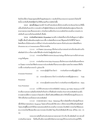 27

สิ นค้าต่างก็มีการโฆษณาคุณสมบัติหรื อคุณลักษณะต่าง ๆ ของสิ นค้ากันมากจนหาความแตกต่างไม่ค่อยได้
ดังนั้นราคาจึงเป็ นปั จจัยที่ผบริ โภคใช้เป็ นเกณฑ์ในการตัดสิ นใจซื้อ
ู้
2.11.3กกสถานที่ (Place) หมายถึง โครงสร้างของช่องทางซึ่งประกอบด้วย สถาบันและกิจกรรมใช้เพื่อ
เคลื่อนย้ายสิ นค้าและบริ การ จากองค์การหรื อผูผลิตไปยังตลาด สถาบันที่นาผลิตภัณฑ์ออกสู่ตลาด คือสถาบัน
้
ทางการตลาด อาจจะเป็ นคนกลางต่าง ๆ ส่วนกิจกรรมที่ช่วยในการกระจายสิ นค้าประกอบด้วย การขนส่ง การ
คลังสิ นค้า และการเก็บรักษาคลังสิ นค้า เป็ นต้น
2.11.4กกการส่ งเสริมการตลาด ( Promotion) หมายถึง การติดต่อสื่ อสารเกี่ยวกับข้อมูลระหว่างผูขาย
้
กับผูซ้ือ เพื่อสร้างทัศนคติและพฤติกรรมการซื้อ การติดต่อสื่ อสารอาจจะใช้บุคคลหรื อไม่ใช้ก็ได้ โดยการ
้
ติดต่อสื่ อสารนั้นมีหลายประการที่เรี ยกว่า ส่วนประสมส่งเสริ มการตลาด หรื อส่วนประสมการติดต่อสื่ อสาร
(Promotion mix or Communication) ซึ่งประกอบด้วย
2.11.4.1กกการโฆษณา (Advertising) เป็ นกิจกรรมในการเสนอข่าวสารเกี่ยวกับองค์การหรื อ
ผลิตภัณฑ์ บริ การ หรื อความคิด ที่ตองมีการจ่ายเงินโดยผูอุปถัมภ์รายการ
้
้
2.11.4.2กกการขายโดยใช้พนักงานขาย (Personal Selling) เป็ นกิจกรรมการแจ้งข่าวสารและ
การจูงใจที่บุคคล
2.11.4.3กกการส่งเสริ มการขาย (Sales Promotion) เป็ นกิจกรรมการส่งเสริ มที่นอกเหนือจาก
การโฆษณา การขายโดยใช้พนักงานและการประชาสัมพันธ์ ซึ่งสามารถกระตุนความสนใจการทดลองใช้หรื อ
้
การซื้อ การส่งเสริ มการขาย มี 3 รู ปแบบ คือ
(1)กก การกระตุนผูบริ โภค เรี ยกว่า การส่งเสริ มการขายที่มุ่งสู่ผบริ โภค
้ ้
ู้
(Consumer Promotion)
(2)กกการกระตุนคนกลาง เรี ยกว่า การส่งเสริ มการขายที่มุ่งสู่คนกลาง ( Trade
้
Promotion)
(3)กกการกระตุนพนักงานขาย เรี ยกว่า การส่งเสริ มการขายที่มุ่งพนักงาน (Sales
้
Force Promotion)
2.11.4.4กกการให้ข่าวสารและการประชาสัมพันธ์ ( Publicity and Public Relations) การให้
ข่าวเป็ นการเสนอความคิดเกี่ยวกับสิ นค้าหรื อบริ การ ที่ไม่ตองมีการจ่ายเงิน ส่วนการประชาสัมพันธ์ หมายถึง
้
ความพยายามที่มีการวางแผนการโดยองค์การ เพื่อสร้างทัศนคติที่ดีต่อองค์การให้เกิดขึ้นกับกลุ่มเป้ าหมาย การ
ให้ข่าวเป็ นกิจกรรมหนึ่งของการประชาสัมพันธ์
2.11.4.5กกการตลาดทางตรง ( Direct Marketing) เป็ นการติดต่อสื่ อสารกับกลุ่มเป้ าหมาย
เพื่อให้เกิดการตอบสนอง ( Response) โดยตรงหรื อหมายถึงวิธีการต่าง ๆ ที่นกการตลาดใช้ส่งเสริ มผลิตภัณฑ์
ั
โดยตรงกับผูซ้ือและทาให้เกิดการตอบสนองทันที ประกอบด้วย การขายทางโทรศัพท์ การขายโดยใช้จดหมาย
้
ตรง การขายโดยใช้แคตตาล๊อก และการขายทางโทรทัศน์ วิทยุ หรื อหนังสื อพิมพ์ (ศิริวรรณ เสรี รัตน. 2541 : 3536)
จากแนวความคิดเรื่ องส่วนประสมทางการตลาด พบว่า มี 4 ด้าน คือ ผลิตภัณฑ์ ราคา สถานที่
การส่งเสริ มการตลาด ซึ่งเป็ นเครื่ องมือการตลาดที่บริ ษทสามารถควบคุมได้ สามารถนามาประยุกต์ใช้ใน
ั

 