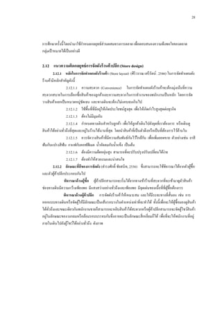 28

การศึกษาครั้งนี้โดยนามาใช้กาหนดกลยุทธ์ส่วนผสมทางการตลาด เพื่อตอบสนองความพึงพอใจของตลาด
กลุ่มเป้ าหมายได้เป็ นอย่างดี

2.12กกแนวความคิดกลยุทธ์ การจัดผังร้ านค้ าปลีก (Store design)
2.12.1กกหลักในการจัดทาแผนผังร้ านค้ า (Store layout) (ศิริวรรณ เสรี รัตน์ . 2546) ในการจัดทาแผนผัง
ร้านค้ามีหลักสาคัญดังนี้
2.12.1.1กกความสะดวก (Convenience) ในการจัดทาแผนผังร้านค้าจะต้องมุ่งเน้นที่ความ
สะดวกสบายในการเลือกซื้อสิ นค้าของลูกค้าและความสะดวกในการทางานของพนักงานเป็ นหลัก โดยการจัด
วางสิ นค้าแยกเป็ นหมวดหมู่ชดเจน และทางเดินจะต้องไม่แคบจนเกินไป
ั
่
2.12.1.2กกใช้พ้ืนที่ที่มีอยูให้เกิดประโยชน์สูงสุด เพื่อให้เกิดกาไรสูงสุดต่อธุรกิจ
2.12.1.3กกต้องไม่มีมุมอับ
2.12.1.4กกกาหนดทางเดินสาหรับลูกค้า เพื่อให้ลูกค้าเดินไปยังจุดที่เราต้องการ หรื อเดินดู
่
สิ นค้าได้อย่างทัวถึงที่สุดและอยูในร้านได้นานที่สุด โดยนาสิ นค้าที่เป็ นตัวดึงหรื อเป็ นที่ตองการไว้ดานใน
้
้
่
ั
ั
2.12.1.5กกควรจัดวางสิ นค้าที่มีความสัมพันธ์กนไว้ใกล้กน เพื่อเพิ่มยอดขาย ตัวอย่างเช่น ยาสี
ฟันกับแปรงสี ฟัน กาแฟกับคอฟฟี เมต น้ าอัดลมกับน้ าแข็ง เป็ นต้น
่
2.12.1.6กกต้องมีความยืดหยุนสูง สามารถที่จะปรับปรุ งปรับเปลี่ยนได้ง่าย
2.12.1.7กกต้องทาให้สวยงามและน่าสนใจ
2.12.2กกลักษณะทีดของการจัดผัง (ดารงศักดิ์ ชัยสนิท, 2536) ซึ่งสามารถจะใช้พิจารณาได้จากตัวผูซ้ือ
่ ี
้
และตัวผูคาปลีกประกอบกันไป
้้
พิจารณาด้ านผู้ซื้อ กกผูคาปลีกสามารถจะเริ่ มได้จากทางเข้าร้านที่สะดวกที่จะเข้ามาดูตวสิ นค้า
้้
ั
ช่องทางเดินมีความกว้างเพียงพอ มีแสงสว่างอย่างทัวถึงและเพียงพอ มีจุดเด่นของเนื้อที่ที่ผซ้ือต้องการ
ู้
่
พิจารณาด้ านผู้ค้าปลีก กกการจัดผังร้านค้าให้เหมาะสม และให้มีระยะทางที่ส้ นลง เช่น การ
ั
ออกแบบทางเดินหรื อจัดตูให้มีลกษณะเป็ นเส้นรอบวงในตาแหน่งเท่าที่จะทาได้ ทั้งนี้เพื่อจะให้ผซ้ือมองดูสินค้า
้
ั
ู้
ได้ทวถึงและขณะเดียวกันพนักงานขายก็สามารถจะหยิบสิ นค้าได้สะดวกหรื อผูคาปลีกสามารถจะจัดตูโชว์สินค้า
ั่
้้
้
่
อยูในลักษณะของวงกลมหรื อล้อมรอบบรรจบกันซึ่งอาจจะเป็ นลักษณะสี่ เหลี่ยมก็ได้ เพื่อที่จะให้พนักงานที่อยู่
ภายในเดินไปยังตูโชว์ได้อย่างทัวถึง ดังภาพ
้
่

 