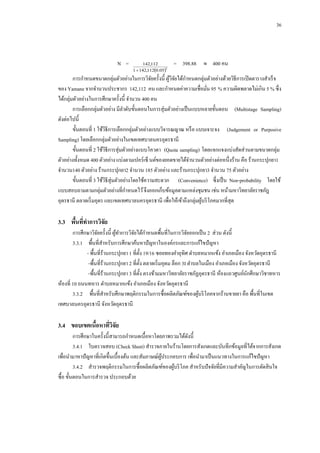 36

N =

142,112
2
1  142,1120.05

= 398.88  400 คน

การกาหนดขนาดกลุ่มตัวอย่างในการวิจยครั้งนี้ ผูวจยได้กาหนดกลุ่มตัวอย่างด้วยวิธีการเปิ ดตารางสาเร็ จ
ั
้ิั
ของ Yamane จากจานวนประชากร 142,112 คน และกาหนดค่าความเชื่อมัน 95 % ความผิดพลาดไม่เกิน 5 % ซึ่ง
่
ได้กลุ่มตัวอย่างในการศึกษาครั้งนี้ จานวน 400 คน
การเลือกกลุ่มตัวอย่าง มีลาดับขั้นตอนในการสุ่มตัวอย่างเป็ นแบบหลายขั้นตอน (Multistage Sampling)
ดังต่อไปนี้
ขั้นตอนที่ 1 ใช้วธีการเลือกกลุ่มตัวอย่างแบบวิจารณญาณ หรื อ แบบเจาะจง (Judgement or Purposive
ิ
Sampling) โดยเลือกกลุ่มตัวอย่างในเขตเทศบาลนครอุดรธานี
ขั้นตอนที่ 2 ใช้วธีการสุ่มตัวอย่างแบบโควตา (Quota sampling) โดยแจกแจงแบ่งสัดส่วนตามขนาดกลุ่ม
ิ
ตัวอย่างทั้งหมด 400 ตัวอย่าง แบ่งตามเปอร์เซ็ นต์ของยอดขายได้จานวนตัวอย่างต่อหนึ่งร้าน คือ ร้านกระปุกยา1
จานวน140 ตัวอย่าง ร้านกระปุกยา2 จานวน 185 ตัวอย่าง และร้านกระปุกยา3 จานวน 75 ตัวอย่าง
ขั้นตอนที่ 3 ใช้วธีสุ่มตัวอย่างโดยใช้ความสะดวก (Convenience) ซึ่งเป็ น Non-probability โดยใช้
ิ
แบบสอบถามตามกลุ่มตัวอย่างที่กาหนดไว้ จึงออกเก็บข้อมูลตามแหล่งชุมชน เช่น หน้ามหาวิทยาลัยราชภัฎ
อุดรธานี ตลาดเริ่ มอุดร และเขตเทศบาลนครอุดรธานี เพื่อให้เข้าถึงกลุ่มผูบริ โภคมากที่สุด
้

3.3กกพืนทีทาการวิจัย
้ ่
การศึกษาวิจยครั้งนี้ ผูทาการวิจยได้กาหนดพื้นที่ในการวิจยออกเป็ น 2 ส่วน ดังนี้
ั
้
ั
ั
3.3.1กกพื้นที่สาหรับการศึกษาค้นหาปั ญหาในองค์กรและการแก้ไขปั ญหา
- พื้นที่ร้านกระปุกยา 1 ที่ต้ ง 19/16 ซอยทองคาอุทิศ ตาบลหมากแข้ง อาเภอเมือง จังหวัดอุดรธานี
ั
-พื้นที่ร้านกระปุกยา 2 ที่ต้ ง ตลาดเริ่ มอุดม ล็อก 3I ตาบลในเมือง อาเภอเมือง จังหวัดอุดรธานี
ั
-พื้นที่ร้านกระปุกยา 3 ที่ต้ ง ตรงข้ามมหาวิทยาลัยราชภัฏอุดรธานี ห้องแถวศูนย์นกศึกษาวิชาทหาร
ั
ั
ห้องที่ 10 ถนนทหาร ตาบลหมากแข้ง อาเภอเมือง จังหวัดอุดรธานี
3.3.2กกพื้นที่สาหรับศึกษาพฤติกรรมในการซื้อผลิตภัณฑ์ของผูบริ โภคจากร้านขายยา คือ พื้นที่ในเขต
้
เทศบาลนครอุดรธานี จังหวัดอุดรธานี

3.4กกขอบเขตเนือหาทีวจัย
้
่ิ
การศึกษาในครั้งนี้สามารถกาหนดเนื้อหาโดยภาพรวมได้ดงนี้
ั
3.4.1กกใบตรวจสอบ (Check Sheet) สารวจภายในร้านโดยการสังเกตและบันทึกข้อมูลที่ได้จากการสังเกต
เพื่อนามาหาปั ญหาที่เกิดขึ้นเบื้องต้น และสัมภาษณ์ผประกอบการ เพื่อนามาเป็ นแนวทางในการแก้ไขปั ญหา
ู้
3.4.2กกสารวจพฤติกรรมในการซื้อผลิตภัณฑ์ของผูบริ โภค สาหรับปั จจัยที่มีความสาคัญในการตัดสิ นใจ
้
ซื้อ ขั้นตอนในการสารวจ ประกอบด้วย

 
