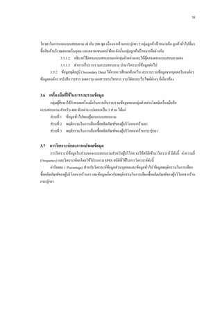 38

โควตาในการแจกแบบสอบถาม เท่ากับ 200 ชุด เนื่องจากร้านกระปุกยา 2 กลุ่มลูกค้าเป้ าหมายคือ ลูกค้าทัวไปที่มา
่
ซื้อสิ นค้าบริ เวณตลาดเริ่ มอุดม และตลาดเซนเตอร์พอย ดังนั้นกลุ่มลูกค้าเป้ าหมายจึงต่างกัน
้
3.5.1.2กกอธิบายวิธีตอบแบบสอบถามแก่กลุ่มตัวอย่างและให้ผตอบตอบแบบสอบถามเอง
ู้
3.5.1.3กกทาการเก็บรวบรวมแบบสอบถาม นามาวิเคราะห์ขอมูลต่อไป
้
3.5.2กกข้อมูลทุติยภูมิ (Secondary Data) ได้จากการศึกษาค้นคว้าแ ละรวบรวมข้อมูลจากบุคคลในองค์กร
ข้อมูลองค์กร หนังสื อวารสาร บทความ เอกสารทางวิชาการ งานวิจยและเว็บไซต์ต่างๆ ที่เกี่ยวข้อง
ั

3.6กกเครื่องมือทีใช้ ในการรวบรวมข้ อมูล
่
กลุ่มผูศึกษาได้กาหนดเครื่ องมือในการเก็บรวบรวมข้อมูลของกลุ่มตัวอย่างโดยมีเครื่ องมือคือ
้
แบบสอบถาม สาหรับ 400 ตัวอย่าง แบ่งออกเป็ น 3 ส่วน ได้แก่
ส่วนที่ 1กกข้อมูลทัวไปของผูตอบแบบสอบถาม
้
่
ส่วนที่ 2กกพฤติกรรมในการเลือกซื้อผลิตภัณฑ์ของผูบริ โภคจากร้านยา
้
ส่วนที่ 3กกพฤติกรรมในการเลือกซื้อผลิตภัณฑ์ของผูบริ โภคจากร้านกระปุกยา
้

3.7กกการวิเคราะห์ และการแปรผลข้ อมูล
การวิเคราะห์ขอมูลในส่วนของแบบสอบถามสาหรับผูบริ โภค จะใช้สถิติเข้ามาวิเคราะห์ มีดงนี้ ค่าความถี่
้
้
ั
(Frequency) และวิเคราะห์ผลโดยใช้โปรแกรม SPSS สถิติที่ใช้ในการวิเคราะห์ดงนี้
ั
ค่าร้อยละ ( Percentage) สาหรับวิเคราะห์ขอมูลส่วนบุคคลและข้อมูลทัวไป ข้อมูลพฤติกรรมในการเลือก
้
่
ซื้อผลิตภัณฑ์ของผูบริ โภคจากร้านยา และข้อมูลเกี่ยวกับพฤติกรรมในการเลือกซื้อผลิตภัณฑ์ของผูบริ โภคจากร้าน
้
้
กระปุกยา

 