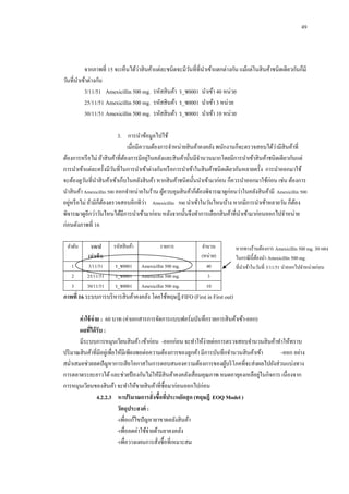 49

่
จากภาพที่ 15 จะเห็นได้วาสิ นค้าแต่ละชนิดจะมีวนที่ที่นาเข้าแตกต่างกัน แม้แต่ในสิ นค้าชนิดเดียวกันก็มี
ั
วันที่นาเข้าต่างกัน
3/11/51 Amexicillin 500 mg. รหัสสิ นค้า ร_ช0001 นาเข้า 40 หน่วย
25/11/51 Amexicillin 500 mg. รหัสสิ นค้า ร_ช0001 นาเข้า 3 หน่วย
30/11/51 Amexicillin 500 mg. รหัสสิ นค้า ร_ช0001 นาเข้า 10 หน่วย
3.กกการนาข้อมูลไปใช้
่
เมื่อมีความต้องการจาหน่ายสิ นค้าคงคลัง พนักงานก็จะตรวจสอบได้วามีสินค้าที่
่
ต้องการหรื อไม่ ถ้าสิ นค้าที่ตองการมีอยูในคลังและสิ นค้านั้นมีจานวนมากโดยมีการนาเข้าสิ นค้าชนิดเดียวกันแต่
้
การนาเข้าแต่ละครั้งมีวนที่ในการนาเข้าต่างกันหรื อการนาเข้าในสิ นค้าชนิดเดียวกันหลายครั้ง การนาออกมาใช้
ั
จะต้องดูวนที่นาสิ นค้าเข้าเก็บในคลังสิ นค้า หากสิ นค้าชนิดนั้นนาเข้ามาก่อน ก็ควรนาออกมาใช้ก่อน เช่น ต้องการ
ั
นาสิ นค้า Amexicillin 500 ออกจาหน่ายในร้าน ผูควบคุมสิ นค้าก็ตองพิจารณาดูก่อนว่าในคลังสิ นค้ามี Amexicillin 500
้
้
่
่
อยูหรื อไม่ ถ้ามีก็ตองตรวจสอบอีกทีวา Amexicillin 500 นาเข้าในวันไหนบ้าง หากมีการนาเข้าหลายวัน ก็ตอง
้
้
พิจารณาดูอีกว่าวันไหนได้มีการนาเข้ามาก่อน หลังจากนั้นจึงทาการเลือกสิ นค้าที่นาเข้ามาก่อนออกไปจาหน่าย
ก่อนดังภาพที่ 16
ลาดับ
1
2
3

ว/ด/ป
(นาเข้ า)
3/11/51
25/11/51
30/11/51

รหัสสิ นค้า
ร_ช0001
ร_ช0001
ร_ช0001

รายการ
Amexicillin 500 mg.
Amexicillin 500 mg.
Amexicillin 500 mg.

จานวน
(หน่วย)
40
3
10

หากทางร้านต้องการ Amexicillin 500 mg. 30 แผง
ในกรณี น้ ี ตองนา Amexicillin 500 mg.
้
ที่นาเข้าในวันที่ 3/11/51 นาออกไปจาหน่ายก่อน

ภาพที่ 16 ระบบการบริ หารสิ นค้าคงคลัง โดยใช้ทฤษฎี FIFO (First in First out)
ค่ าใช้ จ่าย : 60 บาท (ค่าเอกสารการจัดการแบบฟอร์มบันทึกรายการสิ นค้าเข้า-ออก)
ผลทีได้ รับ :
่
มีระบบการหมุนเวียนสิ นค้า เข้าก่อน -ออกก่อน จะทาให้ง่ายต่อการตรวจสอบจานวนสิ นค้าทาให้ทราบ
ปริ มาณสิ นค้าที่มีอยูเ่ พื่อให้มีเพียงพอต่อความต้องการของลูกค้า มีการบันทึกจานวนสิ นค้าเข้า
-ออก อย่าง
สม่าเสมอช่วยลดปั ญหาการเสี ยโอกาสในการตอบสนองความต้องการของผูบริ โภคที่จะส่งผลไปยังส่วนแบ่งทาง
้
่
การตลาดระยะยาวได้ และช่วยป้ องกันไม่ให้มีสินค้าคงคลังเสื่ อมคุณภาพ หมดอายุคงเหลือยูในกิจการ เนื่องจาก
การหมุนเวียนของสิ นค้า จะทาให้ขายสิ นค้าที่ซ้ือมาก่อนออกไปก่อน
4.2.2.3กกหาปริมาณการสั่งซื้อทีประหยัดสุ ด (ทฤษฎี EOQ Model )
่
วัตถุประสงค์ :
-เพื่อแก้ไขปั ญหายาขาดคลังสิ นค้า
-เพื่อลดค่าใช้จ่ายด้านยาคงคลัง
-เพื่อวางแผนการสังซื้อที่เหมาะสม
่

 