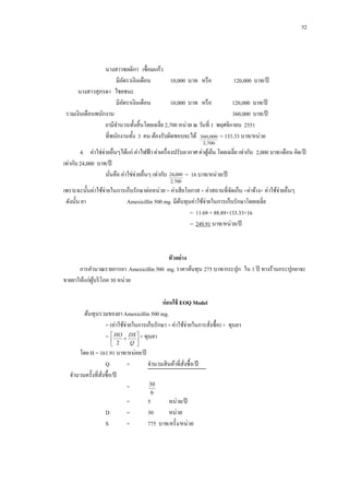 52

นางสาวชลติกา เชื่อมแก้ว
มีอตราเงินเดือน
ั
10,000 บาท หรื อ
120,000 บาท/ปี
นางสาวสุภรดา ไชยชนะ
มีอตราเงินเดือน
ั
10,000 บาท หรื อ
120,000 บาท/ปี
รวมเงินเดือนพนักงาน
360,000 บาท/ปี
ยามีจานวนทั้งสิ้นโดยเฉลี่ย 2,700 หน่วย ณ วันที่ 1 พฤศจิกายน 2551
ที่พนักงานทั้ง 3 คน ต้องรับผิดชอบจะได้ 360,000 = 133.33 บาท/หน่วย
2,700

4.กกค่าใช่จ่ายอื่นๆได้แก่ ค่าไฟฟ้ า ค่าเครื่ องปรับอากาศ ค่าตูเ้ ย็น โดยเฉลี่ย เท่ากับ 2,000 บาท/เดือน คิด/ปี
เท่ากับ 24,000 บาท/ปี
นันคือ ค่าใช่จ่ายอื่นๆ เท่ากับ 24,000 = 16 บาท/หน่วย/ปี
่
2,700

เพราะฉะนั้นค่าใช้จ่ายในการเก็บรักษาต่อหน่วย = ค่าเสี ยโอกาส + ค่าสถานที่จดเก็บ +ค่าจ้าง+ ค่าใช้จ่ายอื่นๆ
ั
ดังนั้น ยา
Amexicillin 500 mg. มีตนทุนค่าใช้จ่ายในการเก็บรักษาโดยเฉลี่ย
้
= 11.69 + 88.89+133.33+16
= 249.91 บาท/หน่วย/ปี

ตัวอย่ าง
การคานวณรายการยา Amexicillin 500 mg. ราคาต้นทุน 275 บาท/กระปุก ใน 1 ปี ทางร้านกระปุกยาจะ
ขายยาให้แก่ผบริ โภค 30 หน่วย
ู้
ก่ อนใช้ EOQ Model
ต้นทุนรวมของยา Amexicillin 500 mg.
= (ค่าใช้จ่ายในการเก็บรักษา + ค่าใช้จ่ายในการสังซื้อ) + ทุนยา
่
=  HO  DS  + ทุนยา


 2

Q 

โดย H = 161.91 บาท/หน่อย/ปี
Q
=
จานวนสิ นค้าที่สงซื้อ/ปี
ั่
จานวนครั้งที่สงซื้อ/ปี
ั่
30
=
6

D
S

=
=
=

5
หน่วย/ปี
30
หน่วย
775 บาท/ครั้ง/หน่วย

 