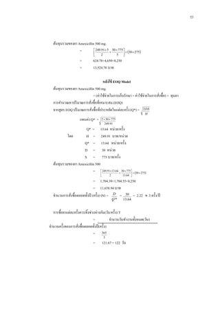 53

ต้นทุนรวมของยา Amexicillin 500 mg.
 249.91 5 30  775 
=


  30  275


=
=

2

5



624.78+4,650+8,250
13,524.78 บาท

หลังใช้ EOQ Model
ต้นทุนรวมของยา Amexicillin 500 mg.
= (ค่าใช้จ่ายในการเก็บรักษา + ค่าใช้จ่ายในการสังซื้อ) + ทุนยา
่
การคานวณหาปริ มาณการสังซื้อที่เหมาะสม (EOQ)
่
จากสูตร EOQ ปริ มาณการสังซื้อที่ประหยัดในแต่ละครั้ง (Q*) = 2 DS
่
H

แทนค่า Q* =

2  30  775
249.91

Q* = 13.64 หน่วย/ครั้ง
โดย
H = 249.91 บาท/หน่วย
Q* = 13.64 หน่วย/ครั้ง
D = 30 หน่วย
S = 775 บาท/ครั้ง
ต้นทุนรวมของยา Amexicillin 500
=  249.9113.64  30  775   30  275



13.64 


2

= 1,704.39+1,704.55+8,250
= 11,658.94 บาท
จานวนการสังซื้อตลอดทั้งปี (ครั้ ง) (N) = D = 30 = 2.22  3 ครั้ง/ปี
่
Q*

13.64

การซื้อยาแต่ละครั้งควรทิ้งช่วงห่างกัน(วัน/ครั้ ง) T
=
จานวนวันทางานทั้งหมด(วัน)
จานวนครั้งของการสังซื้อตลอดทั้งปี (ครั้ ง)
่
= 365
3

=

121.67 = 122 วัน

 