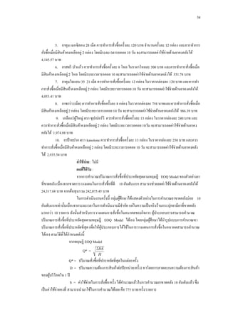 58

5.กกยาคุม เมอซิลอน 28 เม็ด ควรทาการสังซื้อครั้งละ 120 บาท จานวนครั้งละ 12 กล่อง และควรทาการ
่
สังซื้อเมื่อมีสินค้าคงเหลืออยู่ 2 กล่อง โดยมีระยะเวลารอคอย 10 วัน จะสามารถลดค่าใช้จ่ายด้านยาคงคลังได้
่
4,145.57 บาท
6.กกยาสตรี บัวแก้ว ควรทาการสังซื้อครั้งละ 8 โหล ในราคาโหลละ 300 บาท และควรทาการสังซื้อเมื่อ
่
่
มีสินค้าคงเหลืออยู่ 2 โหล โดยมีระยะเวลารอคอย 10 จะสามารถลดค่าใช้จ่ายด้านยาคงคลังได้ 531.74 บาท
7.กกยาคุมไดแอน 35 21 เม็ด ควรทาการสังซื้อครั้งละ 12 กล่อง ในราคากล่องละ 120 บาท และควรทา
่
การสังซื้อเมื่อมีสินค้าคงเหลืออยู่ 2 กล่อง โดยมีระยะเวลารอคอย 10 วัน จะสามารถลดค่าใช้จ่ายด้านยาคงคลังได้
่
4,053.41 บาท
8.กกยาซาร่ า (เม็ด) ควรทาการสังซื้อครั้งละ 8 กล่อง ในราคากล่องละ 758 บาทและควรทาการสังซื้อเมื่อ
่
่
มีสินค้าคงเหลืออยู่ 2 กล่อง โดยมีระยะเวลารอคอย 10 วัน จะสามารถลดค่าใช้จ่ายด้านยาคงคลังได้ 986.39 บาท
9.กกเกลือแร่ ผใหญ่ ตรา ซุปเปอร์วี ควรทาการสังซื้อครั้งละ 13 กล่อง ในราคากล่องละ 240 บาท และ
ู้
่
ควรทาการสังซื้อเมื่อมีสินค้าคงเหลืออยู่ 2 กล่อง โดยมีระยะเวลารอคอย 10วัน จะสามารถลดค่าใช้จ่ายด้านยาคง
่
คลังได้ 1,974.88 บาท
10.กกยาป้ ายปาก ตรา kanolone ควรทาการสังซื้อครั้งละ 13 กล่อง ในราคากล่องละ 250 บาท และควร
่
ทาการสังซื้อเมื่อมีสินค้าคงเหลืออยู่ 2 กล่อง โดยมีระยะเวลารอคอย 10 วัน จะสามารถลดค่าใช้จ่ายด้านยาคงคลัง
่
ได้ 2,935.54 บาท
ค่ าใช้ จ่าย : ไม่มี
ผลทีได้ รับ :
่
จากการคานวณปริ มาณการสังซื้อที่ประหยัดสุดตามทฤษฎี EOQ Model ของตัวอย่างยา
่
ที่ขาดคลัง เนื่องจากขาดการวางแผนในการสังซื้อที่ดี 10 อันดับ แรก สามารถช่วยลดค่าใช้จ่ายด้านยาคงคลังได้
่
24,317.68 บาท จากต้นทุนรวม 242,075.45 บาท
ในการดาเนินงานครั้งนี้ กลุ่มผูศึกษาได้แสดงตัวอย่างในการคานวณยาขาดคลังบ่อย 10
้
อันดับแรกเท่านั้นเนื่องจากระยะเวลาในการดาเนินงานมีจากัด แต่ในความเป็ นจริ งร้านกระปุกยามียาที่ขาดคลัง
มากกว่า 10 รายการ ดังนั้นสาหรับการวางแผนการสังซื้อในอนาคตของกิจการ ผูประกอบการสามารถคานวณ
้
่
ปริ มาณการสังซื้อที่ประหยัดสุดตามทฤษฎี EOQ Model ได้เอง โดยกลุ่มผูศึกษาได้นารู ปแบบการคานวณหา
้
่
ปริ มาณการสังซื้อที่ประหยัดที่สุด เพื่อให้ผประกอบการได้ใช้ในการวางแผนการสังซื้อในอนาคตสามารถคานวณ
ู้
่
่
ได้เอง ตามวิธีที่ได้กาหนดดังนี้
จากทฤษฏี EOQ Model
Q* =

2 DS
H

Q* = ปริ มาณสังซื้อที่ประหยัดที่สุดในแต่ละครั้ง
่
D = ปริ มาณความต้องการสิ นค้าต่อปี (หน่วย/ครั้ง) หาโดยการคาดคะเนความต้องการสิ นค้า
ของผูบริ โภคใน 1 ปี
้
S = ค่าใช้จ่ายในการสังซื้อ/ครั้ ง ได้คานวณแล้วในการคานวณยาขาดคลัง 10 อันดับแล้ว ซึ่ง
่
เป็ นค่าใช้จ่ายคงที่ สามารถนามาใช้ในการคานวณได้เลย คือ 775 บาท/ครั้ง/รายการ

 