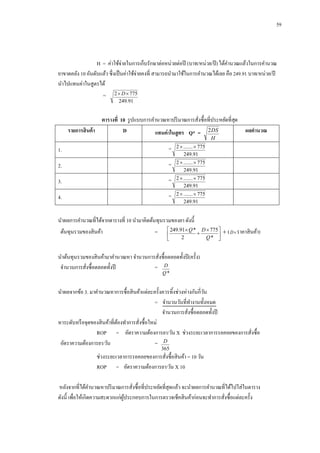 59

H = ค่าใช้จ่ายในการเก็บรักษาต่อหน่วยต่อปี (บาท/หน่วย/ปี ) ได้คานวณแล้วในการคานวณ
ยาขาดคลัง 10 อันดับแล้ว ซึ่งเป็ นค่าใช้จ่ายคงที่ สามารถนามาใช้ในการคานวณได้เลย คือ 249.91 บาท/หน่วย/ปี
นาไปแทนค่าในสูตรได้
=

2  D  775
249.91

ตารางที่ 10 รู ปแบบการคานวณหาปริ มาณการสังซื้อที่ประหยัดที่สด
ุ
่
รายการสินค้ า
D
แทนค่ าในสู ตร Q* = 2 DS

ผลคานวณ

H

1.

=

2  .......  775
249.91

2.

=

2  .......  775
249.91

3.

=

2  .......  775
249.91

4.

=

2  .......  775
249.91

นาผลการคานวณที่ได้จากตารางที่ 10 นามาคิดต้นทุนรวมของยา ดังนี้
ต้นทุนรวมของสิ นค้า

=

 249.91 Q * D  775   ( D  ราคาสิ นค้า)


2
Q* 



นาต้นทุนรวมของสิ นค้ามาคานวณหา จานวนการสังซื้อตลอดทั้งปี (ครั้ ง)
่
จานวนการสังซื้อตลอดทั้งปี
= D
่
Q*

นาผลจากข้อ 3. มาคานวณหาการซื้อสิ นค้าแต่ละครั้งควรทิ้งช่วงห่างกันกี่วน
ั
= จานวนวันที่ทางานทั้งหมด
จานวนการสังซื้อตลอดทั้งปี
่
หาระดับหรื อจุดของสิ นค้าที่ตองทาการสังซื้อใหม่
้
่
ROP = อัตราความต้องการยา/วัน X ช่วงระยะเวลาการรอคอยของการสังซื้อ
่
อัตราความต้องการยา/วัน
= D
365

ช่วงระยะเวลาการรอคอยของการสังซื้อสิ นค้า = 10 วัน
่
ROP = อัตราความต้องการยา/วัน X 10
หลังจากที่ได้คานวณหาปริ มาณการสังซื้อที่ประหยัดที่สุดแล้ว จะนาผลการคานวณที่ได้ไปใส่ในตาราง
่
ดังนี้ เพื่อให้เกิดความสะดวกแก่ผประกอบการในการตรวจเช็คสิ นค้าก่อนจะทาการสังซื้อแต่ละครั้ง
ู้
่

 