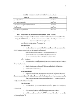 63

ตารางที่ 13 แสดงผลการวิเคราะห์การแข่งขันโดยใช้ Five Forces Model
ภัยคุกคาม
ระดับความรุนแรง
1.คู่แข่งขันรายใหม่
ค่อนข้างสูง
2.อานาจต่อรองของลูกค้า
ค่อนข้างสูง
3.อานาจต่อรองของผูจดหา/ขายปั จจัยการผลิต
้ั
ค่อนข้างต่า
4.สิ นค้าทดแทน
ค่อนข้างสูง
5.คู่แข่งขันภายในธุรกิจเดียวกัน
ค่อนข้างสูง
4.3.3กกการวิเคราะห์ สภาพแวดล้ อมภายในและภายนอกองค์ กร (SWOT Analysis)
จากการวิเคราะห์ปัญหาร้านกระปุกยา พบว่า ร้านมียอดขายลดลง เนื่ องจากขาดการส่ งเสริ มทางตลาดและการประชาสัมพันธ์ร้าน
ดังนี้ กลุ่มผูศึกษาจึงได้ใช้ SWOT Analysis เป็ นเครื่ องมือในการประเมินสถานการณ์เบื้องต้นเพื่อเป็ นพื้นฐานและทราบแนวทาง
้
เตรี ยมการวางแผนในการกาหนดกลยุทธ์การตลาด

ผลการวิเคราะห์ SWOT Analysis : ร้ านกระปุกยา 1
จุดแข็ง (Strengths)
1.กกร้านเปิ ดดาเนินกิจการมานาน ทาให้เป็ นที่รู้จกของคนในละแวกนั้น (ซอยทองคาอุทิศ
ั
หน้ามหาวิทยาลัยราชภัฏอุดรธานี ) และได้รับความน่าเชื่อถือจากลูกค้า
2.กกร้านตั้งใกล้แหล่งชุมชน มีผคนสัญจรมากมาย ใกล้มหาวิทยาลัยราชภัฏอุดรธานี
ู้
3.กกผูช่วยเภสัชกรประจาร้าน มีมนุษยสัมพันธ์ดีทาให้ลูกค้าเกิดความประทับใจ
้
4.กกช่วงเวลาการเปิ ดให้บริ การของร้านนาน เปิ ดให้บริ การตั้งแต่ 09.00-23.00น.

จุดอ่ อน (Weakness)
1.กกไม่มีผลิตภัณฑ์ยาบางชนิด ที่ลูกค้าต้องการ แต่ในระยะหลังได้มีการจดรายการบันทึกไว้
เพื่อหามาเพิ่มเติมภายหลัง
2.กกผลิตภัณฑ์บางตัวหมดอายุ เนื่องจากไม่ได้มีการตรวจเช็คผลิตภัณฑ์อย่างต่อเนื่อง
3.กกผลิตภัณฑ์จดวางไม่เป็ นหมวดหมู่
ั
โอกาส (Opportunities)
1.กกปั จจุบนประชาชนทัวไปสนใจดูแลสุขภาพตนเองมากขึ้น ทาให้ลูกค้าที่มาใช้บริ การไม่
ั
่
เพียงแต่เฉพาะเวลาเจ็บป่ วยเท่านั้น ยังเข้ามาเพื่อสอบถามเกี่ยวกับผลิตภัณฑ์เสริ มอาหารในการดูแลสุขภาพมากขึ้น
2.กกสื่ อต่างๆมีการประชาสัมพันธ์เกี่ยวกับผลิตภัณฑ์เสริ มอาหาร ทาให้เกิดกระแสนิยมใน
การบริ โภคผลิตภัณฑ์เสริ มอาหารมากขึ้น
อุปสรรค (Threats)
1.กกมีคู่แข่งขันเพิ่มขึ้น มีร้านขายยาที่เปิ ดใหม่ในละแวกนั้น 2 ร้าน ทาให้ ส่วนแบ่งทาง
การตลาดลดลง
2.กกร้านขายยาที่เปิ ดใหม่จดโปรโมชันเพื่อดึงดูดลูกค้าโดยการลดราคาสิ นค้า
ั
่
3.กกธุรกิจร้านขายยามีการขยายตัวมากขึ้นทาให้มีโอกาสที่คู่แข่งขันรายใหม่ จะเข้ามาเปิ ด
ร้านในละแวกใกล้เคียงได้

 