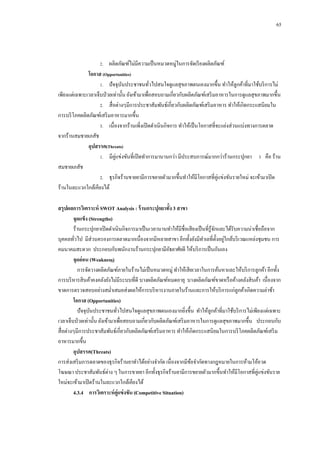 65

2.กกผลิตภัณฑ์ไม่มีความเป็ นหมวดหมู่ในการจัดเรี ยงผลิตภัณฑ์

โอกาส (Opportunities)
1.กกปั จจุบนประชาชนทัวไปสนใจดูแลสุ ขภาพตนเองมากขึ้น ทาให้ลูกค้าที่มาใช้บริ การไม่
ั
่
เพียงแต่เฉพาะเวลาเจ็บป่ วยเท่านั้น ยังเข้ามาเพื่อสอบถามเกี่ยวกับผลิตภัณฑ์เสริ มอาหารในการดูแลสุขภาพมากขึ้น
2.กกสื่ อต่างๆมีการประชาสัมพันธ์เกี่ยวกับผลิตภัณฑ์เสริ มอาหาร ทาให้เกิดกระแสนิ ยมใน
การบริ โภคผลิตภัณฑ์เสริ มอาหารมากขึ้น
3.กกเนื่องจากร้านเพิ่งเปิ ดดาเนินกิจการ ทาให้เป็ นโอกาสที่จะแย่งส่ วนแบ่งทางการตลาด
จากร้านสมชายเภสัช
อุปสรรค(Threats)
1.กกมีคู่แข่งขันที่เปิ ดทาการมานานกว่า มีประสบการณ์มากกว่าร้านกระปุกยา 3 คือ ร้าน
สมชายเภสัช
2.กกธุรกิจร้านขายยามีการขยายตัวมากขึ้นทาให้มีโอกาสที่คู่แข่งขันรายใหม่ จะเข้ามาเปิ ด
ร้านในละแวกใกล้เคียงได้
สรุปผลการวิเคราะห์ SWOT Analysis : ร้ านกระปุกยาทั้ง 3 สาขา
จุดแข็ง (Strengths)
ร้านกระปุกยาเปิ ดดาเนินกิจการมาเป็ นเวลานานทาให้มีชื่อเสี ยงเป็ นที่รู้จกและได้รับความน่าเชื่อถือจาก
ั
บุคคลทัวไป มีส่วนครองการตลาดมากเนื่องจากมีหลายสาขา อีกทั้งยังมีทาเลที่ต้ งอยูใกล้บริ เวณแหล่งชุมชน การ
ั ่
่
คมนาคมสะดวก ประกอบกับพนักงานร้านกระปุกยามีอธยาศัยดี ให้บริ การเป็ นกันเอง
ั
จุดอ่ อน (Weakness)
การจัดวางผลิตภัณฑ์ภายในร้านไม่เป็ นหมวดหมู่ ทาให้เสี ยเวลาในการค้นหาและให้บริ การลูกค้า อีกทั้ง
การบริ หารสิ นค้าคงคลังยังไม่มีระบบที่ดี บางผลิตภัณฑ์หมดอายุ บางผลิตภัณฑ์ขาดหรื อค้างคลังสิ นค้า เนื่องจาก
ขาดการตรวจสอบอย่างสม่าเสมอส่งผลให้การบริ หารงานภายในร้านและการให้บริ การแก่ลูกค้าเกิดความล่าช้า
โอกาส (Opportunities)
ปั จจุบนประชาชนทัวไปสนใจดูแลสุขภาพตนเองมากยิงขึ้น ทาให้ลูกค้าที่มาใช้บริ การไม่เพียงแต่เฉพาะ
ั
่
่
เวลาเจ็บป่ วยเท่านั้น ยังเข้ามาเพื่อสอบถามเกี่ยวกับผลิตภัณฑ์เสริ มอาหารในการดูแลสุขภาพมากขึ้น ประกอบกับ
สื่ อต่างๆมีการประชาสัมพันธ์เกี่ยวกับผลิตภัณฑ์เสริ มอาหาร ทาให้เกิดกระแสนิยมในการบริ โภคผลิตภัณฑ์เสริ ม
อาหารมากขึ้น
อุปสรรค(Threats)
การส่งเสริ มการตลาดของธุรกิจร้านยาทาได้อย่างจากัด เนื่องจากมีขอจากัดทางกฎหมายในการห้ามโอ้อวด
้
โฆษณา ประชาสัมพันธ์ต่าง ๆ ในการขายยา อีกทั้งธุรกิจร้านยามีการขยายตัวมากขึ้นทาให้มีโอกาสที่คู่แข่งขันราย
ใหม่จะเข้ามาเปิ ดร้านในละแวกใกล้เคียงได้
4.3.4กกการวิเคราะห์ คู่แข่ งขัน (Competitive Situation)

 