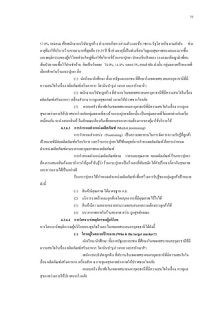 75

57.8% รองลงมาคือพนักงานบริ ษท/ลูกจ้าง ประกอบกิจการส่วนตัว และข้าราชการ/รัฐวิสาหกิจ ตามลาดับ ช่วง
ั
อายุที่มาใช้บริ การร้านขายยามากที่สุดคือ 19-25 ปี ซึ่งช่วงอายุน้ ีเป็ นช่วงที่สนใจดูแลสุขภาพของตนเองมากขึ้น
และพฤติกรรมของผูบริ โภคส่วนใหญ่ที่มาใช้บริ การที่ร้านกระปุกยา มักจะเจ็บป่ วยเอง รองลงมาคือญาติ/เพื่อน
้
เจ็บป่ วย และซื้อไว้ประจาบ้าน คิดเป็ นร้อยละ 74.0%, 14.8% และ6.5% ตามลาดับ ดังนั้น กลุ่มตลาดเป้ าหมายที่
เลือกสาหรับร้านกระปุกยา คือ
(1) นักเรี ยน/นักศึกษา ทั้งภาครัฐและเอกชน ที่ศึกษาในเขตเทศบาลนครอุดรธานีที่มี
ความสนใจในเรื่ อง ผลิตภัณฑ์เสริ มอาหาร วิตามินบารุ งร่ างกาย และยารักษาสิ ว
(2) พนักงานบริ ษท/ลูกจ้าง ที่ทางานในเขตเทศบาลนครอุดรธานีที่มีความสนใจในเรื่ อง
ั
ผลิตภัณฑ์เสริ มอาหาร เครื่ องสาอาง การดูแลสุขภาพร่ างกายให้ปราศจากโรคภัย
(3) ครอบครัว ที่อาศัยในเขตเทศบาลนครอุดรธานีที่มีความสนใจในเรื่ อง การดูแล
สุขภาพร่ างกายให้ปราศจากโรคภัยกลุ่มตลาดที่ทางร้านกระปุกยาเลือกนั้น เป็ นกลุ่มตลาดที่ไม่แตกต่างกันหรื อ
เหมือนกัน จะนาเสนอสิ นค้าในลักษณะเดียวกันเพื่อตอบสนองความต้องการของผูมาใช้บริ การได้
้
4.3.6.3กกการกาหนดตาแหน่ งผลิตภัณฑ์ (Market positioning)
การกาหนดตาแหน่ง (Positioning) เป็ นความพยายามในการจัดการความรับรู ้ที่ลูกค้า
เป้ าหมายที่มีต่อผลิตภัณฑ์หรื อบริ การ และร้านกระปุกยาได้ใช้กลยุทธ์การกาหนดผลิตภัณฑ์ คือการกาหนด
ตาแหน่งผลิตภัณฑ์ตามราคาและคุณภาพของผลิตภัณฑ์
การกาหนดตาแหน่งผลิตภัณฑ์ตาม ราคาและคุณภาพ ของผลิตภัณฑ์ ร้านกระปุกยา
่
ต้องการเสนอสิ นค้าและบริ การให้ลูกค้ารับรู ้วา ร้านกระปุกยาเป็ นร้านยาที่ทนสมัย ให้คาปรึ กษาเกี่ยวกับสุขภาพ
ั
และความงามได้เป็ นอย่างดี
ร้านกระปุกยา ได้ กาหนดตาแหน่งผลิตภัณฑ์ เพื่อสร้างการรับรู ้ของกลุ่มลูกค้าเป้ าหมาย
ดังนี้
(1)กกสิ นค้ามีคุณภาพ ได้มาตรฐาน อ.ย.
(2)กกบริ การรวดเร็ วและถูกต้องโดยบุคลากรที่มีคุณภาพ ไว้ใจได้
(3)กกสิ นค้ามีความหลากหลายสามารถตอบสนองความต้องการลูกค้าได้
(4)กกบรรยากาศภายในร้านสะอาด สว่าง ถูกสุขลักษณะ
4.3.6.4กกการวิเคราะห์ พฤติกรรมผู้บริโภค
การวิเคราะห์พฤติกรรมผูบริ โภคของธุรกิจร้านยา ในเขตเทศบาลนครอุดรธานีได้ดงนี้
้
ั
(1)กกใครอยู่ ในตลาดเป้ าหมาย (Who is the target market?)
-นักเรี ยน/นักศึกษา ทั้งภาครัฐและเอกชน ที่ศึกษาในเขตเทศบาลนครอุดรธานีที่มี
ความสนใจในเรื่ อง ผลิตภัณฑ์เสริ มอาหาร วิตามินบารุ งร่ างกาย และยารักษาสิ ว
-พนักงานบริ ษท/ลูกจ้าง ที่ทางานในเขตเทศบาลนครอุดรธานีที่มีความสนใจใน
ั
เรื่ อง ผลิตภัณฑ์เสริ มอาหาร เครื่ องสาอาง การดูแลสุขภาพร่ างกายให้ปราศจากโรคภัย
-ครอบครัว ที่อาศัยในเขตเทศบาลนครอุดรธานีที่มีความสนใจในเรื่ อง การดูแล
สุขภาพร่ างกายให้ปราศจากโรคภัย

 