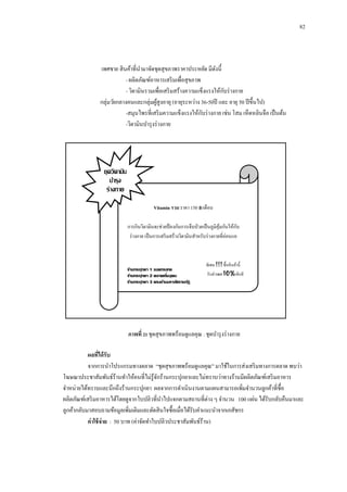 82

เพศชาย สิ นค้าที่นามาจัดชุดสุขภาพราคาประหยัด มีดงนี้
ั
- ผลิตภัณฑ์อาหารเสริ มเพื่อสุขภาพ
ั
- วิตามินรวมเพื่อเสริ มสร้างความแข็งแรงให้กบร่ างกาย
กลุ่มวัยกลางคนและกลุ่มผูสูงอายุ (อายุระหว่าง 36-50ปี และ อายุ 50 ปี ขึ้นไป)
้
ั
-สมุนไพรที่เสริ มความแข็งแรงให้กบร่ างกาย เช่น โสม เห็ดหลินจือ เป็ นต้น
-วิตามินบารุ งร่ างกาย

ชุดวิตามิน
บารุง
ร่างกาย
Vitamin รวม ราคา 150 ฿/เดือน
ั
การกินวิตามินจะช่วยป้ องกันการเจ็บป่ วยเป็ นภูมิคุมกันให้กบ
้
ร่ างกาย เป็ นการเสริ มสร้างวิตามินสาหรับร่ างกายที่อ่อนแอ

ร้านกระปุกยา 1 ซอยกระเทย
ร้านกระปุกยา 2 ตลาดเริ่มอุดม
ร้านกระปุกยา 3 ตรงข้ามมหาลัยราชภัฏ
อุดรธานี

พิเศษ !!! ซื้ อสิ นค้านี้
รับส่ วน 10%ทันที
ลด

ภาพที่ 21 ชุดสุขภาพพร้อมดูแลคุณ : ชุดบารุ งร่ างกาย
ผลทีได้ รับ
่
จากการนาโปรแกรมทางตลาด “ชุดสุขภาพพร้อมดูแลคุณ” มาใช้ในการส่งเสริ มทางการตลาด พบว่า
โฆษณาประชาสัมพันธ์ร้านทาให้คนที่ไม่รู้จกร้านกระปุกยาและไม่ทราบว่าทางร้านมีผลิตภัณฑ์เสริ มอาหาร
ั
จาหน่ายได้ทราบและนึกถึงร้านกระปุกยา ผลจากการดาเนินงานตามแผนสามารถเพิมจานวนลูกค้าที่ซ้ือ
่
ผลิตภัณฑ์เสริ มอาหารได้โดยดูจากใบปลิวที่นาไปแจกตามสถานที่ต่าง ๆ จานวน 100 แผ่น ได้รับกลับคืนมาและ
ลูกค้ากลับมาสอบถามข้อมูลเพิ่มเติมและตัดสิ นใจซื้อเมื่อได้รับคาแนะนาจากเภสัชกร
ค่ าใช้ จ่าย : 50 บาท (ค่าจัดทาใบปลิวประชาสัมพันธ์ร้าน)

 