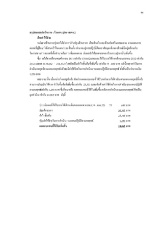 86

สรุปผลการดาเนินงาน : ร้ านกระปุกยาสาขา 2
ด้ านค่ าใช้ จ่าย
หลังจากร้านกระปุกยาได้ทาการปรับปรุ งด้านราคา ด้านสิ นค้า และด้านส่งเสริ มการตลาด ตามแผนการ
่
ตลาดที่ผศึกษาได้เสนอไว้ในแผนระยะสั้นนั้น นามาลงสู่การปฏิบติโดยอาศัยจุดแข็งของร้านที่มีอยูพร้อมกับ
ู้
ั
โอกาสทางการตลาดที่เอื้ออานวยในการเพิ่มยอดขาย ส่งผลทาให้ยอดขายของร้านกระปุกยานั้นเพิ่มขึ้น
ซึ่งรายได้จากเดือนพฤศจิกายน 2551 เท่ากับ 138,662บาท และได้รับรายได้จากเดือนมกราคม 2552 เท่ากับ
214,342บาท (138,662 - 214,342) โดยคิดเป็ นกาไรขั้นต้นที่เพิมขึ้น เท่ากับ 75 ,680 บาท แต่เนื่องจากว่าในการ
่
ดาเนินกลยุทธ์ตามแผนกลยุทธ์แล้วจะมีค่าใช้จ่ายในการดาเนินงานแผนปฏิบติตามกลยุทธ์ ทั้งสิ้นเป็ นจานวนเงิน
ั
1,250 บาท
เพราะฉะนั้น เมื่อกล่าวโดยสรุ ปแล้ว สัดส่วนผลตอบแทนที่ได้รับหลังจากได้ดาเนินตามแผนกลยุทธ์น้ ีแล้ว
สามารถประเมินได้จาก กาไรขั้นต้นที่เพิ่มขึ้น เท่ากับ 25,315 บาท หักด้วยค่าใช้จ่ายในการดาเนินงานแผนปฏิบติ
ั
ตามกลยุทธ์เท่ากับ 1,250 บาท ซึ่งก็หมายถึง ผลตอบแทนที่ได้รับเพิ่มขึ้นหลังจากดาเนินตามแผนกลยุทธ์ คิดเป็ น
มูลค่าเงิน เท่ากับ 24,065 บาท ดังนี้
ประเมินผลที่ได้รับรายได้ส่วนเพิ่มของยอดขาย (พ.ย.51 - ม.ค.52)
หัก ต้นทุนยา
กาไรขั้นต้น
หัก ค่าใช้จ่ายในการดาเนินงานแผนปฏิบติตามกลยุทธ์
ั
ผลตอบแทนทีได้ รับเพิมขึน
่
่ ้

75

,680 บาท
50,365 บาท
25,315 บาท
1,250 บาท
24,065 บาท

 