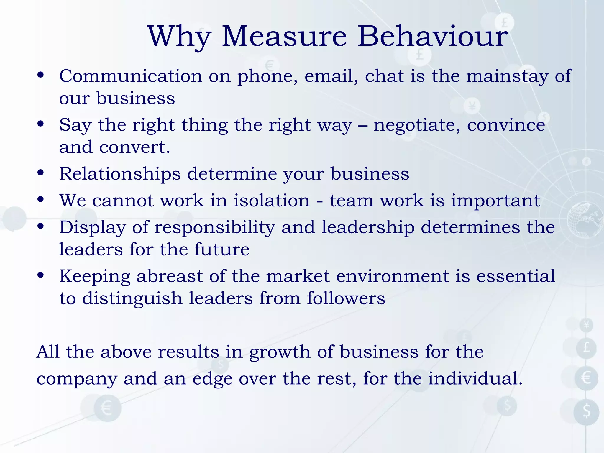 Why Measure Behaviour
• Communication on phone, email, chat is the mainstay of
our business
• Say the right thing the right way – negotiate, convince
and convert.
• Relationships determine your business
• We cannot work in isolation - team work is important
• Display of responsibility and leadership determines the
leaders for the future
• Keeping abreast of the market environment is essential
to distinguish leaders from followers
All the above results in growth of business for the
company and an edge over the rest, for the individual.

 