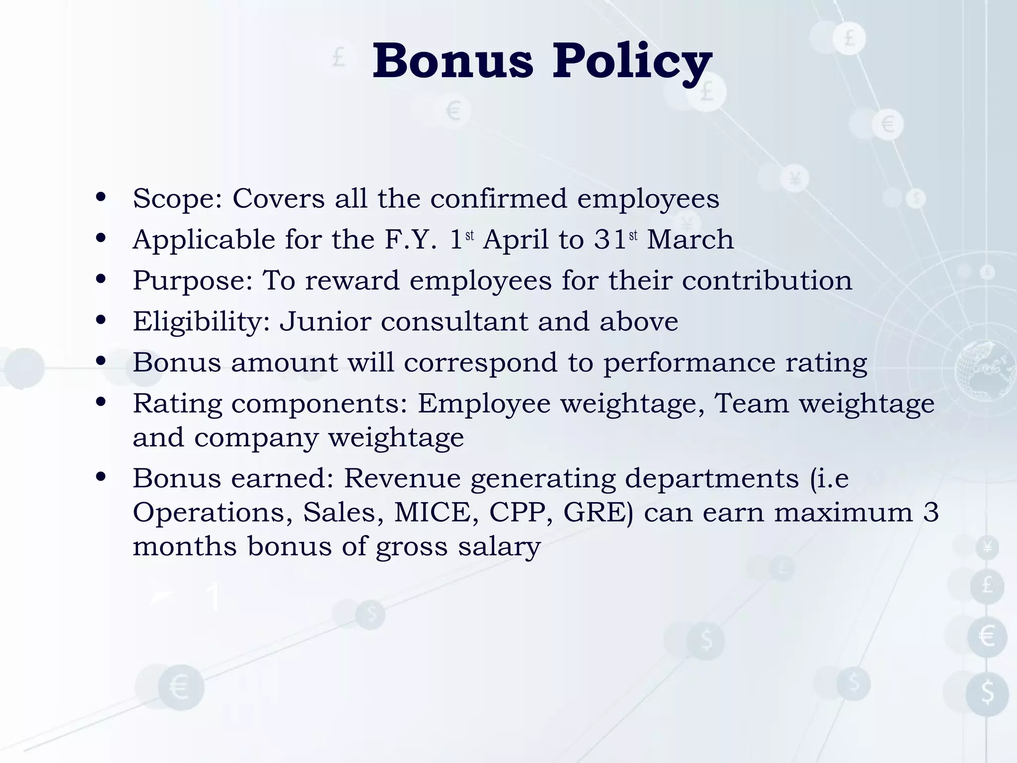 Bonus Policy
•
•
•
•
•
•

Scope: Covers all the confirmed employees
Applicable for the F.Y. 1st April to 31st March
Purpose: To reward employees for their contribution
Eligibility: Junior consultant and above
Bonus amount will correspond to performance rating
Rating components: Employee weightage, Team weightage
and company weightage
• Bonus earned: Revenue generating departments (i.e
Operations, Sales, MICE, CPP, GRE) can earn maximum 3
months bonus of gross salary

 1

 