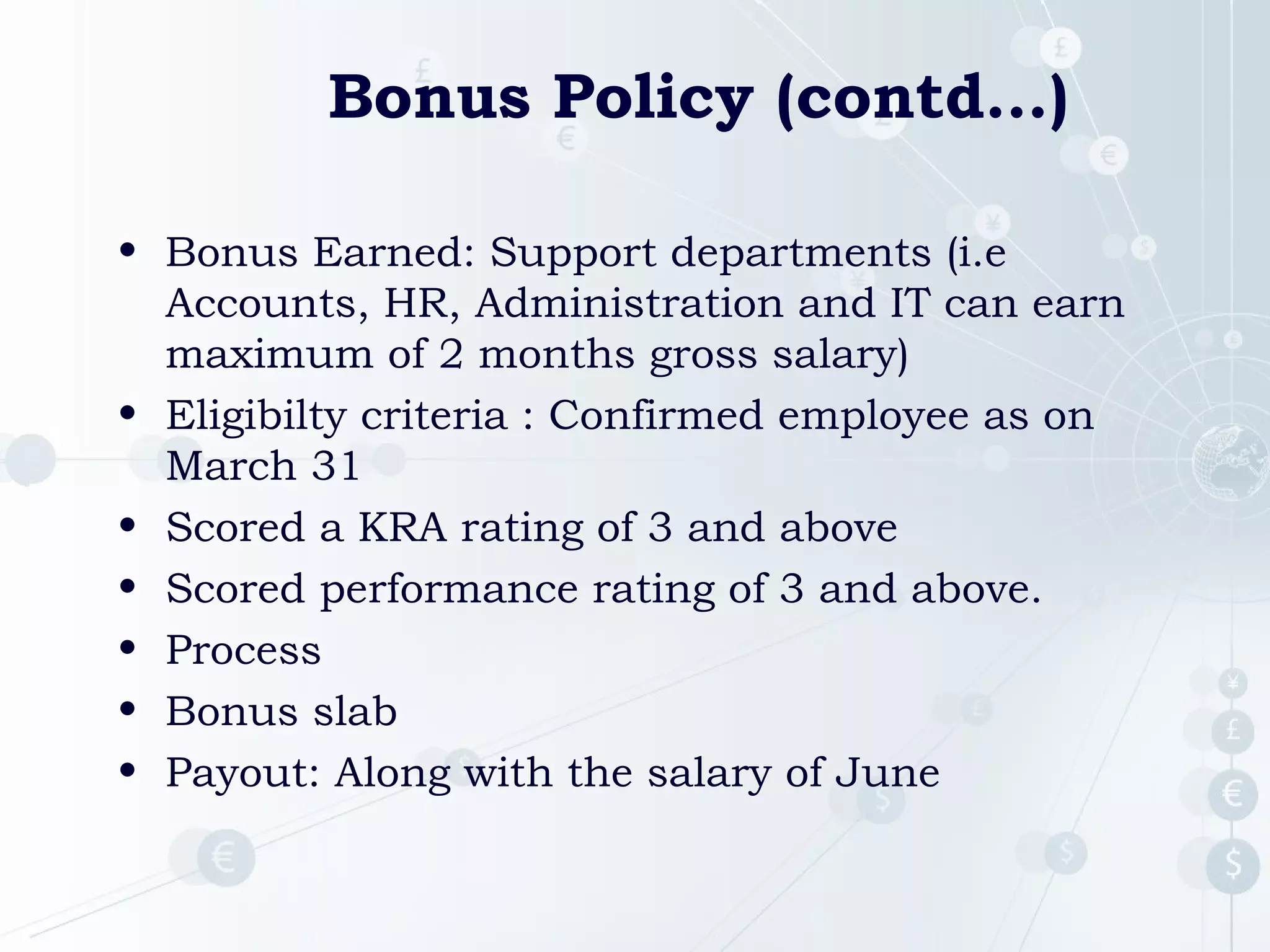 Bonus Policy (contd…)
• Bonus Earned: Support departments (i.e
Accounts, HR, Administration and IT can earn
maximum of 2 months gross salary)
• Eligibilty criteria : Confirmed employee as on
March 31
• Scored a KRA rating of 3 and above
• Scored performance rating of 3 and above.
• Process
• Bonus slab
• Payout: Along with the salary of June

 