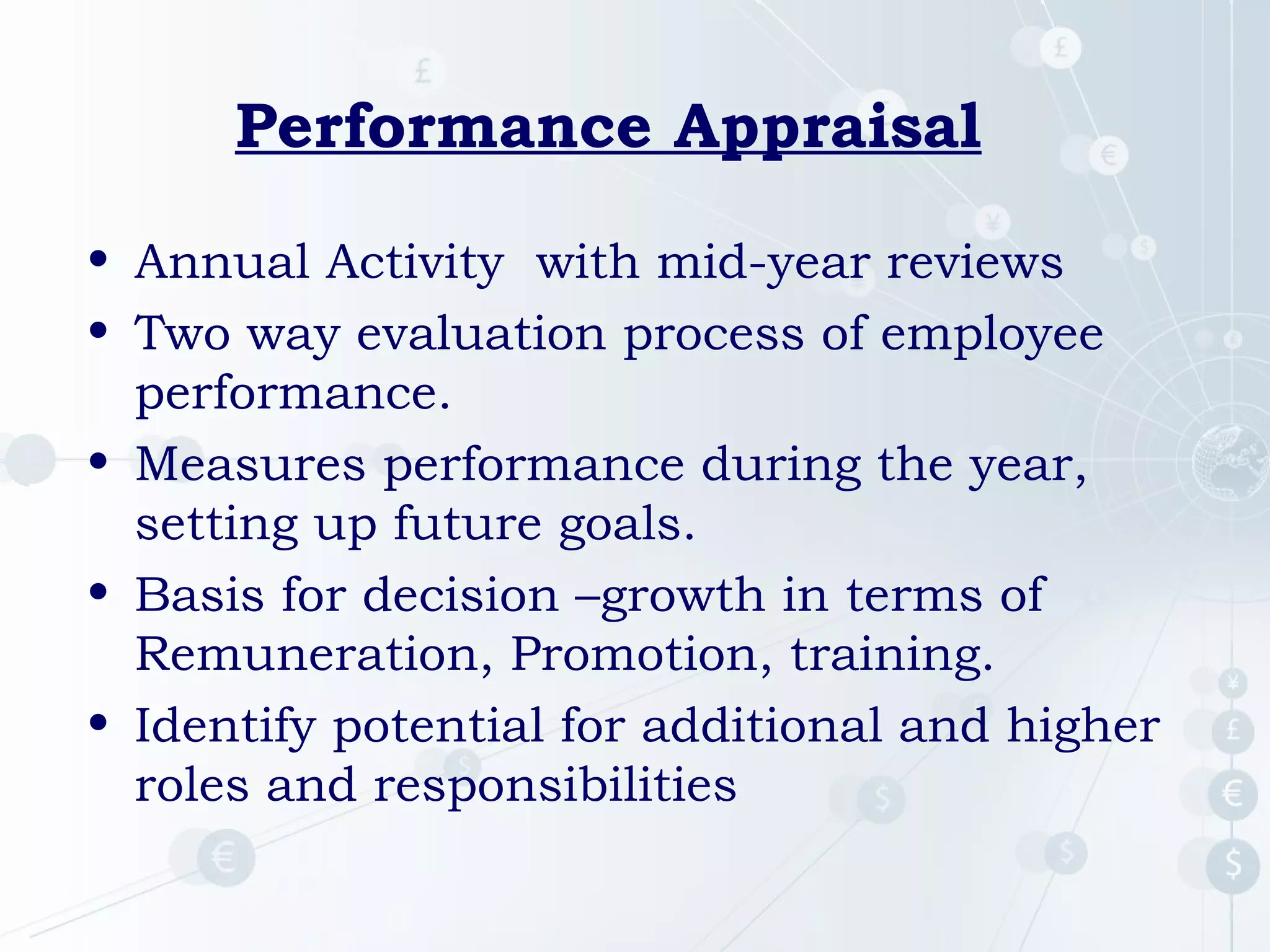 Performance Appraisal
• Annual Activity with mid-year reviews
• Two way evaluation process of employee
performance.
• Measures performance during the year,
setting up future goals.
• Basis for decision –growth in terms of
Remuneration, Promotion, training.
• Identify potential for additional and higher
roles and responsibilities

 