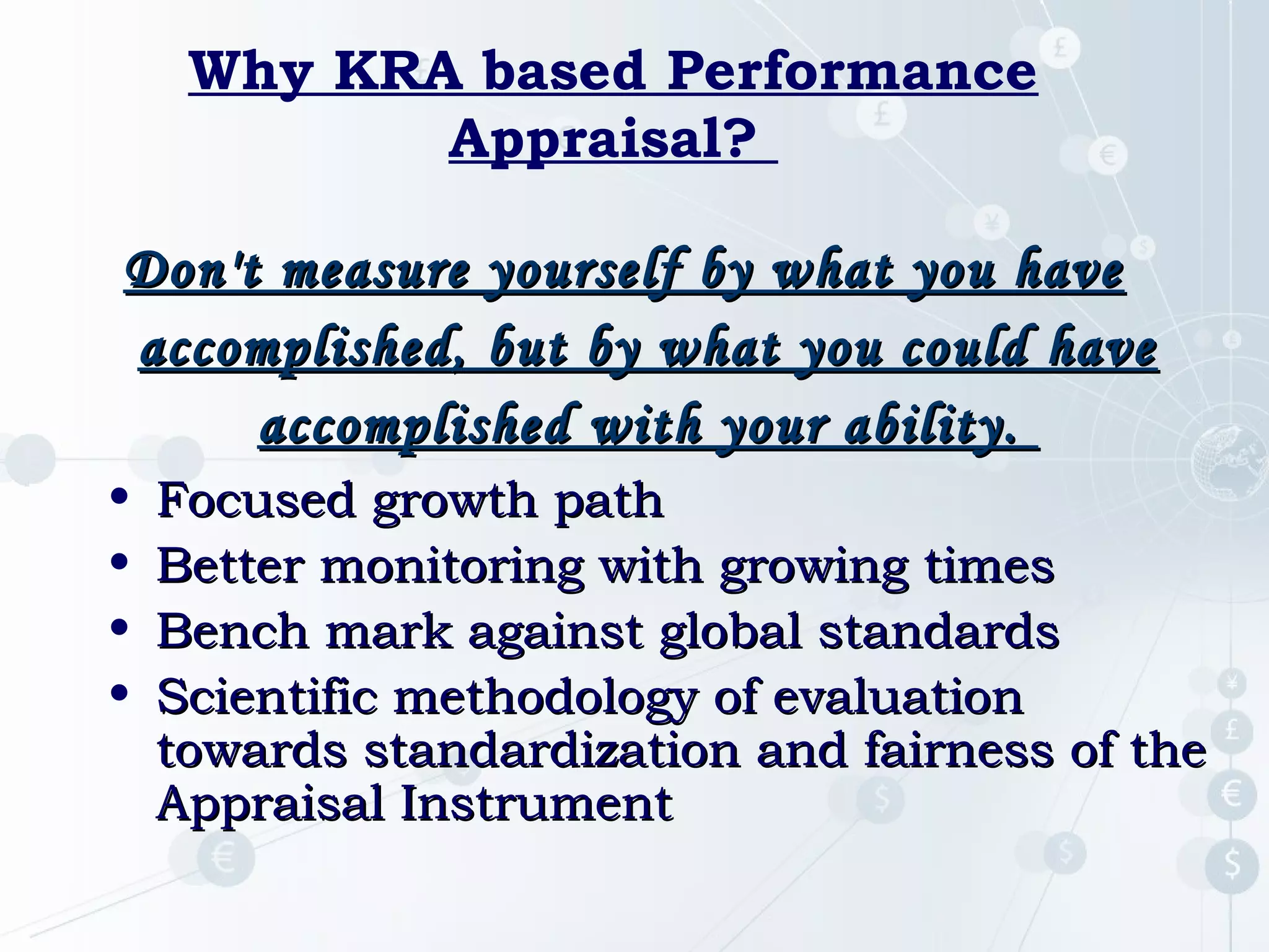 Why KRA based Performance
Appraisal?
Don't measure yourself by what you have
accomplished, but by what you could have
accomplished with your ability.
•
•
•
•

Focused growth path
Better monitoring with growing times
Bench mark against global standards
Scientific methodology of evaluation
towards standardization and fairness of the
Appraisal Instrument

 
