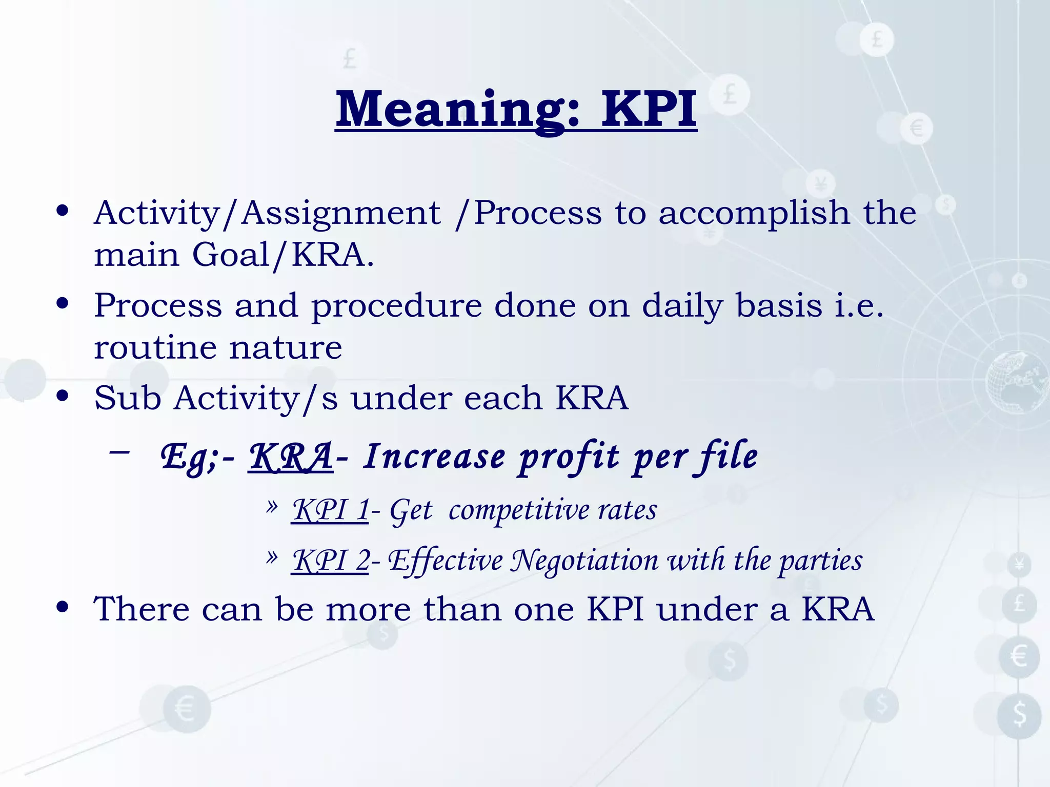 Meaning: KPI
• Activity/Assignment /Process to accomplish the
main Goal/KRA.
• Process and procedure done on daily basis i.e.
routine nature
• Sub Activity/s under each KRA

– Eg;- KRA- Increase profit per file
» KPI 1- Get competitive rates
» KPI 2- Effective Negotiation with the parties
• There can be more than one KPI under a KRA

 