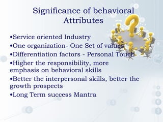 Significance of behavioral
Attributes
•Service oriented Industry
•One organization- One Set of values
•Differentiation factors - Personal Touch
•Higher the responsibility, more
emphasis on behavioral skills
•Better the interpersonal skills, better the
growth prospects
•Long Term success Mantra

 