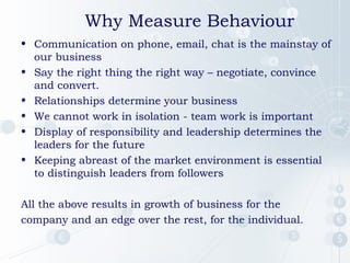 Why Measure Behaviour
• Communication on phone, email, chat is the mainstay of
our business
• Say the right thing the right way – negotiate, convince
and convert.
• Relationships determine your business
• We cannot work in isolation - team work is important
• Display of responsibility and leadership determines the
leaders for the future
• Keeping abreast of the market environment is essential
to distinguish leaders from followers
All the above results in growth of business for the
company and an edge over the rest, for the individual.

 