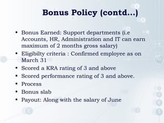 Bonus Policy (contd…)
• Bonus Earned: Support departments (i.e
Accounts, HR, Administration and IT can earn
maximum of 2 months gross salary)
• Eligibilty criteria : Confirmed employee as on
March 31
• Scored a KRA rating of 3 and above
• Scored performance rating of 3 and above.
• Process
• Bonus slab
• Payout: Along with the salary of June

 