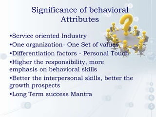 •Service oriented Industry
•One organization- One Set of values
•Differentiation factors - Personal Touch
•Higher the responsibility, more
emphasis on behavioral skills
•Better the interpersonal skills, better the
growth prospects
•Long Term success Mantra
Significance of behavioral
Attributes
 