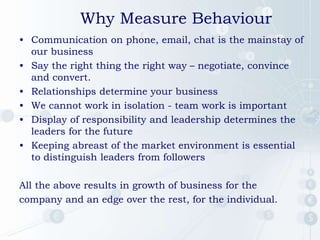 Why Measure Behaviour
• Communication on phone, email, chat is the mainstay of
our business
• Say the right thing the right way – negotiate, convince
and convert.
• Relationships determine your business
• We cannot work in isolation - team work is important
• Display of responsibility and leadership determines the
leaders for the future
• Keeping abreast of the market environment is essential
to distinguish leaders from followers
All the above results in growth of business for the
company and an edge over the rest, for the individual.
 
