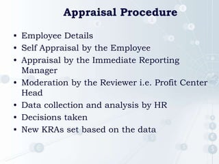 Appraisal Procedure
• Employee Details
• Self Appraisal by the Employee
• Appraisal by the Immediate Reporting
Manager
• Moderation by the Reviewer i.e. Profit Center
Head
• Data collection and analysis by HR
• Decisions taken
• New KRAs set based on the data
 