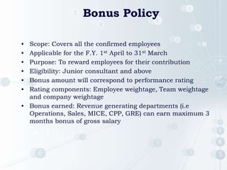 Bonus Policy
• Scope: Covers all the confirmed employees
• Applicable for the F.Y. 1st April to 31st March
• Purpose: To reward employees for their contribution
• Eligibility: Junior consultant and above
• Bonus amount will correspond to performance rating
• Rating components: Employee weightage, Team weightage
and company weightage
• Bonus earned: Revenue generating departments (i.e
Operations, Sales, MICE, CPP, GRE) can earn maximum 3
months bonus of gross salary
 1
 