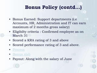 Bonus Policy (contd…)
• Bonus Earned: Support departments (i.e
Accounts, HR, Administration and IT can earn
maximum of 2 months gross salary)
• Eligibilty criteria : Confirmed employee as on
March 31
• Scored a KRA rating of 3 and above
• Scored performance rating of 3 and above.
• Process
• Bonus slab
• Payout: Along with the salary of June
 