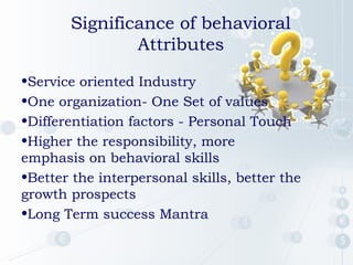 •Service oriented Industry
•One organization- One Set of values
•Differentiation factors - Personal Touch
•Higher the responsibility, more
emphasis on behavioral skills
•Better the interpersonal skills, better the
growth prospects
•Long Term success Mantra
Significance of behavioral
Attributes
 