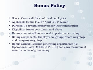 Bonus Policy
• Scope: Covers all the confirmed employees
• Applicable for the F.Y. 1st
April to 31st
March
• Purpose: To reward employees for their contribution
• Eligibility: Junior consultant and above
• Bonus amount will correspond to performance rating
• Rating components: Employee weightage, Team weightage
and company weightage
• Bonus earned: Revenue generating departments (i.e
Operations, Sales, MICE, CPP, GRE) can earn maximum 3
months bonus of gross salary
 1
 