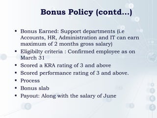 Bonus Policy (contd…)
• Bonus Earned: Support departments (i.e
Accounts, HR, Administration and IT can earn
maximum of 2 months gross salary)
• Eligibilty criteria : Confirmed employee as on
March 31
• Scored a KRA rating of 3 and above
• Scored performance rating of 3 and above.
• Process
• Bonus slab
• Payout: Along with the salary of June
 