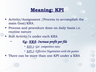 Meaning: KPI
• Activity/Assignment /Process to accomplish the
main Goal/KRA.
• Process and procedure done on daily basis i.e.
routine nature
• Sub Activity/s under each KRA
– Eg;- KRA- Increase profit per file
» KPI 1- Get competitive rates
» KPI 2- Effective Negotiation with the parties
• There can be more than one KPI under a KRA
 