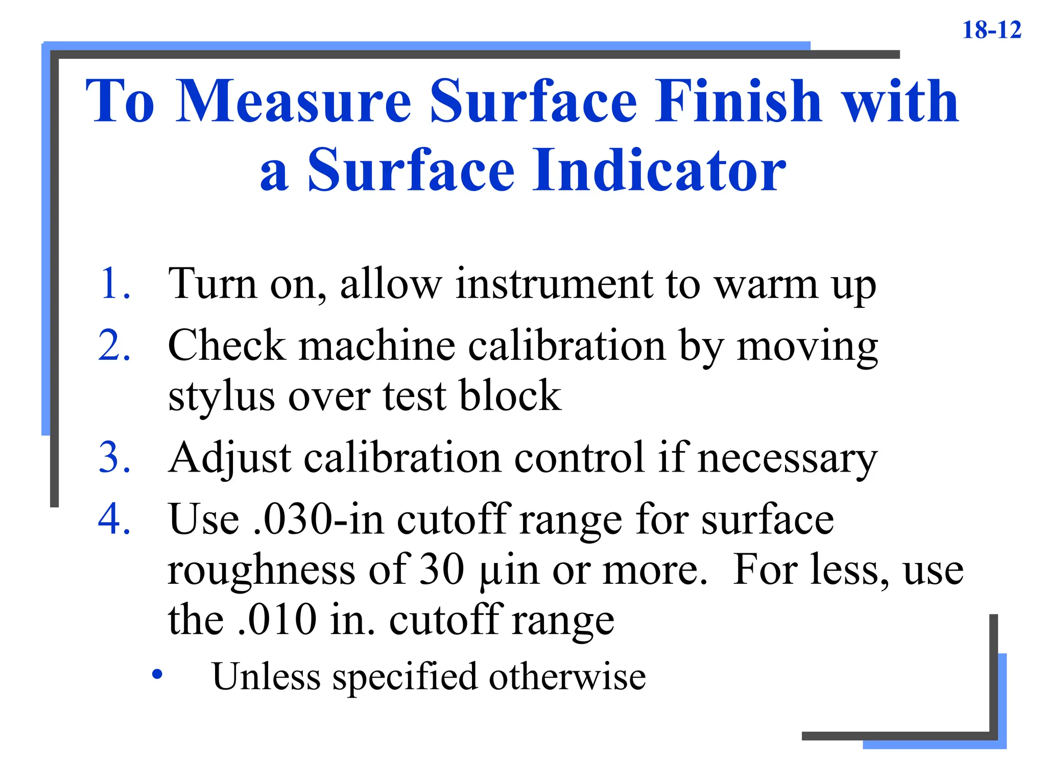 18-12
To Measure Surface Finish with
a Surface Indicator
1. Turn on, allow instrument to warm up
2. Check machine calibration by moving
stylus over test block
3. Adjust calibration control if necessary
4. Use .030-in cutoff range for surface
roughness of 30 µin or more. For less, use
the .010 in. cutoff range
• Unless specified otherwise
 