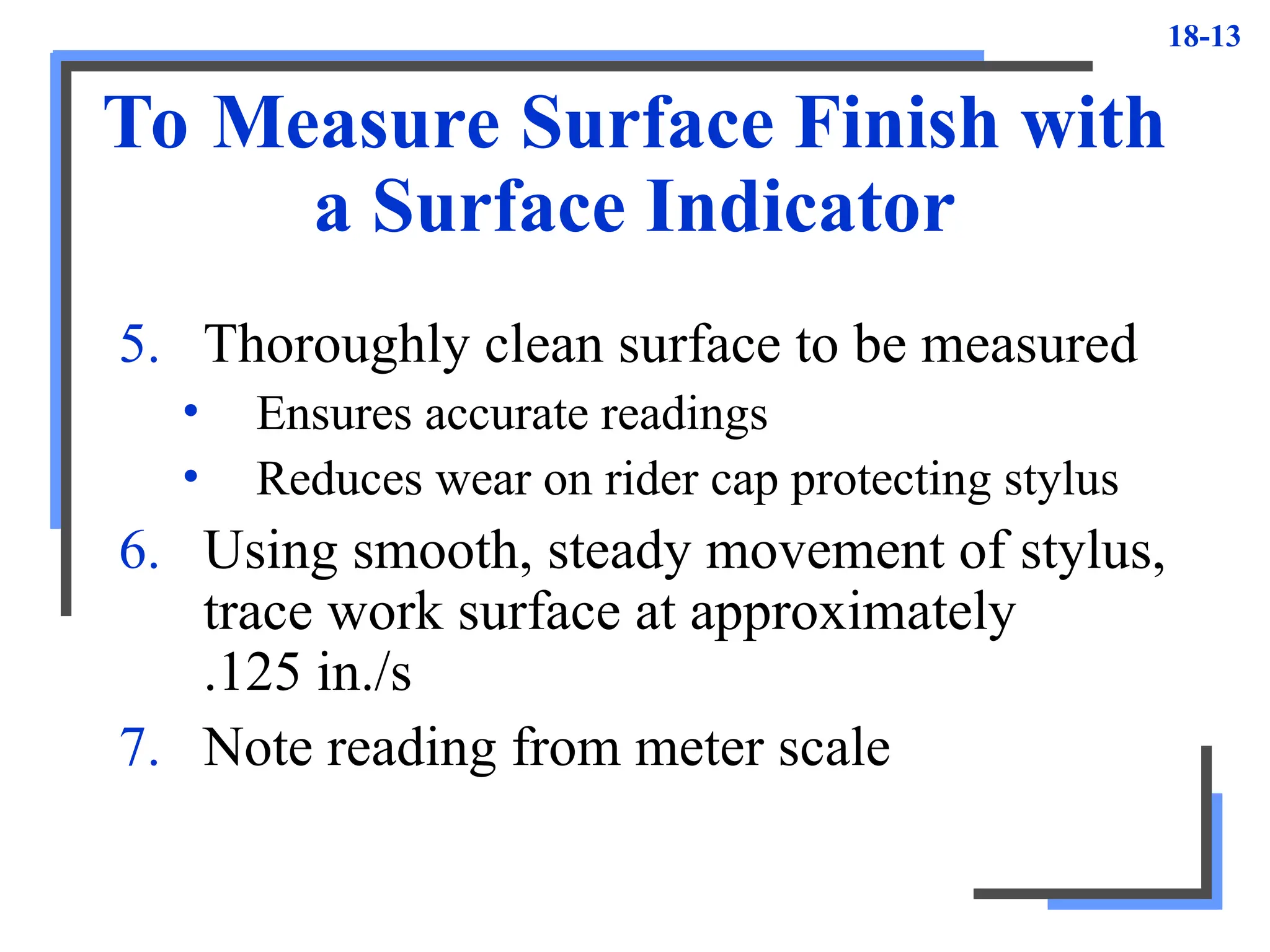 18-13
To Measure Surface Finish with
a Surface Indicator
5. Thoroughly clean surface to be measured
• Ensures accurate readings
• Reduces wear on rider cap protecting stylus
6. Using smooth, steady movement of stylus,
trace work surface at approximately
.125 in./s
7. Note reading from meter scale
 