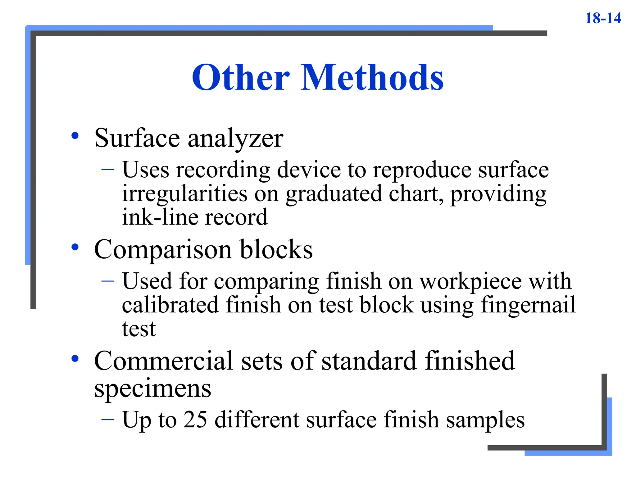 18-14
Other Methods
• Surface analyzer
– Uses recording device to reproduce surface
irregularities on graduated chart, providing
ink-line record
• Comparison blocks
– Used for comparing finish on workpiece with
calibrated finish on test block using fingernail
test
• Commercial sets of standard finished
specimens
– Up to 25 different surface finish samples
 