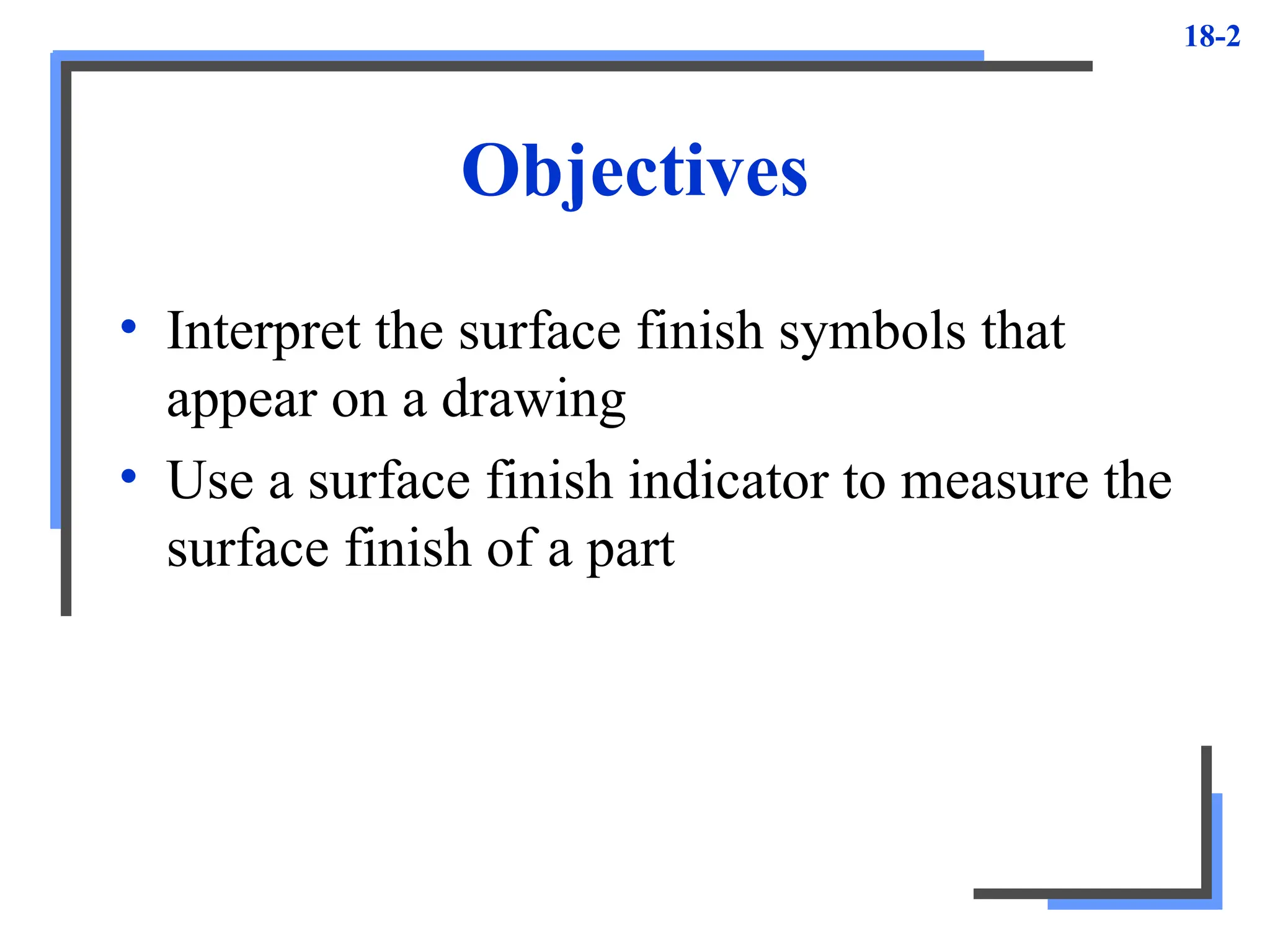 18-2
Objectives
• Interpret the surface finish symbols that
appear on a drawing
• Use a surface finish indicator to measure the
surface finish of a part
 
