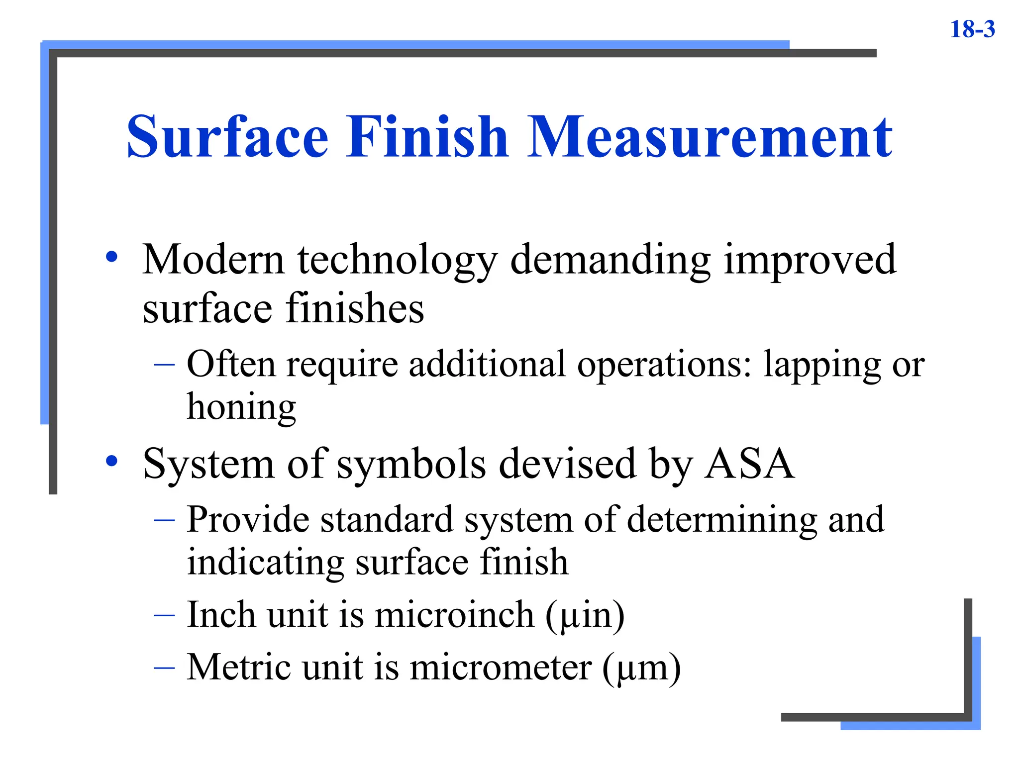 18-3
Surface Finish Measurement
• Modern technology demanding improved
surface finishes
– Often require additional operations: lapping or
honing
• System of symbols devised by ASA
– Provide standard system of determining and
indicating surface finish
– Inch unit is microinch (µin)
– Metric unit is micrometer (µm)
 