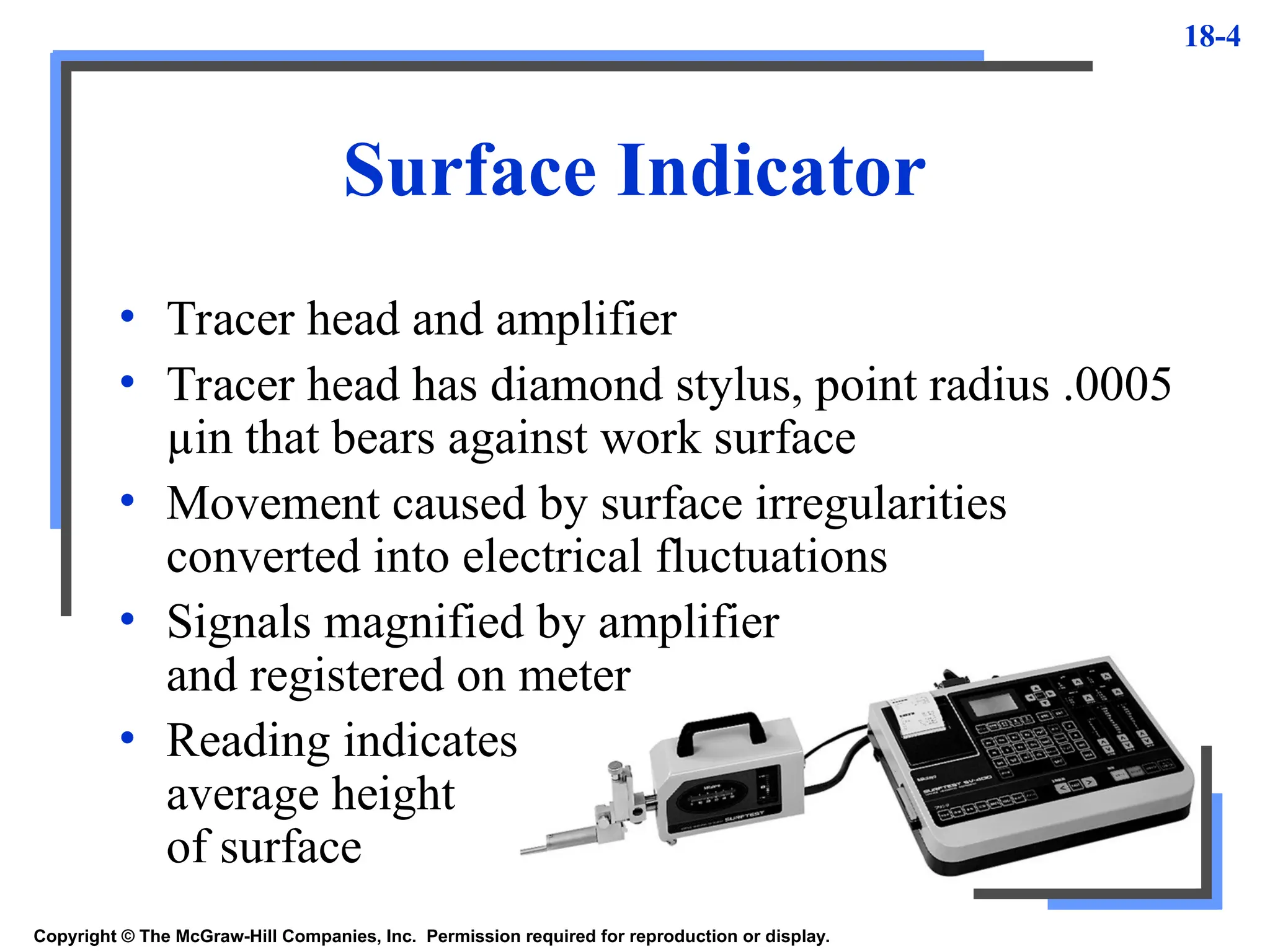 18-4
Surface Indicator
Copyright © The McGraw-Hill Companies, Inc. Permission required for reproduction or display.
• Tracer head and amplifier
• Tracer head has diamond stylus, point radius .0005
µin that bears against work surface
• Movement caused by surface irregularities
converted into electrical fluctuations
• Signals magnified by amplifier
and registered on meter
• Reading indicates
average height
of surface
 