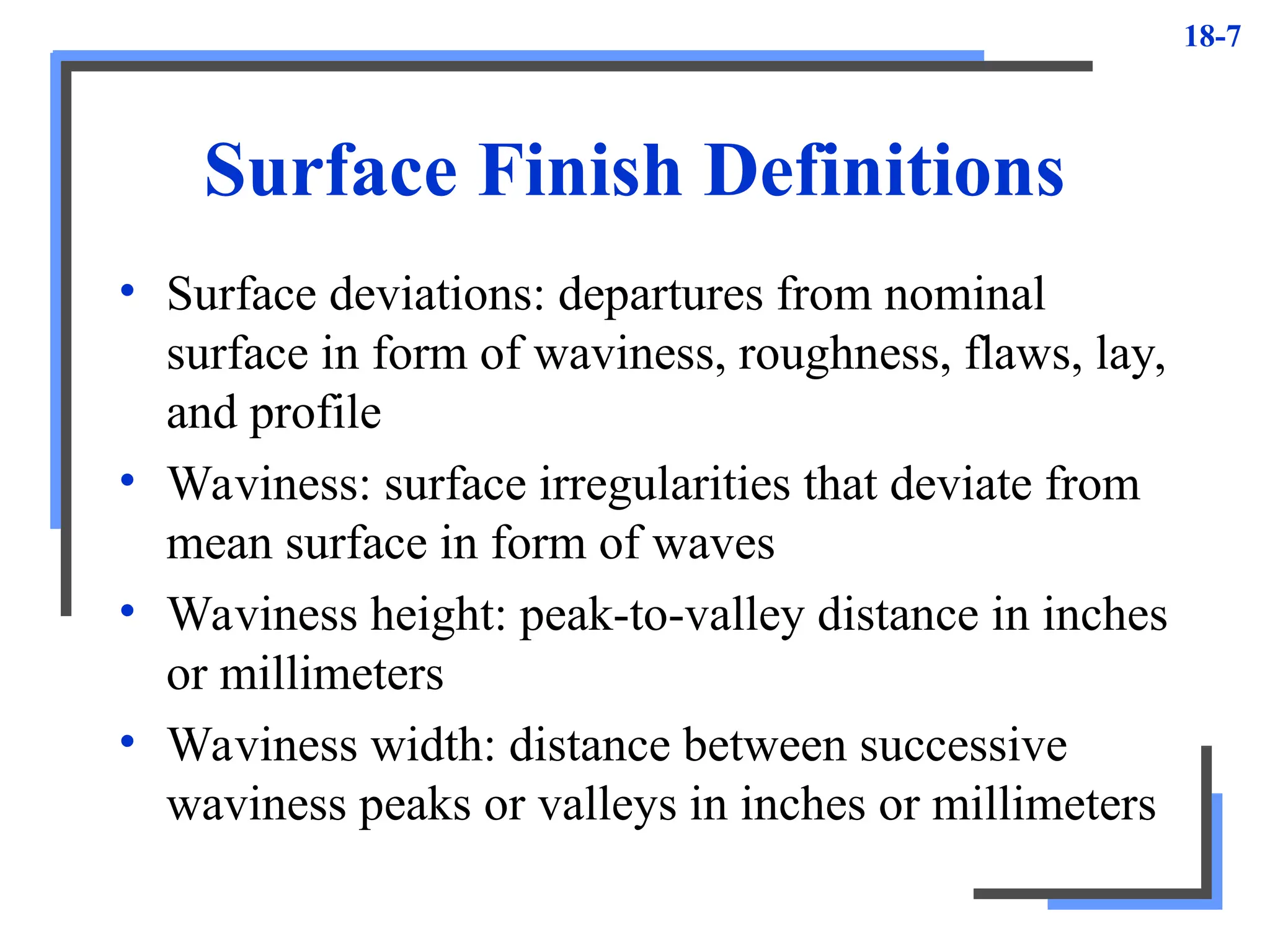 18-7
Surface Finish Definitions
• Surface deviations: departures from nominal
surface in form of waviness, roughness, flaws, lay,
and profile
• Waviness: surface irregularities that deviate from
mean surface in form of waves
• Waviness height: peak-to-valley distance in inches
or millimeters
• Waviness width: distance between successive
waviness peaks or valleys in inches or millimeters
 