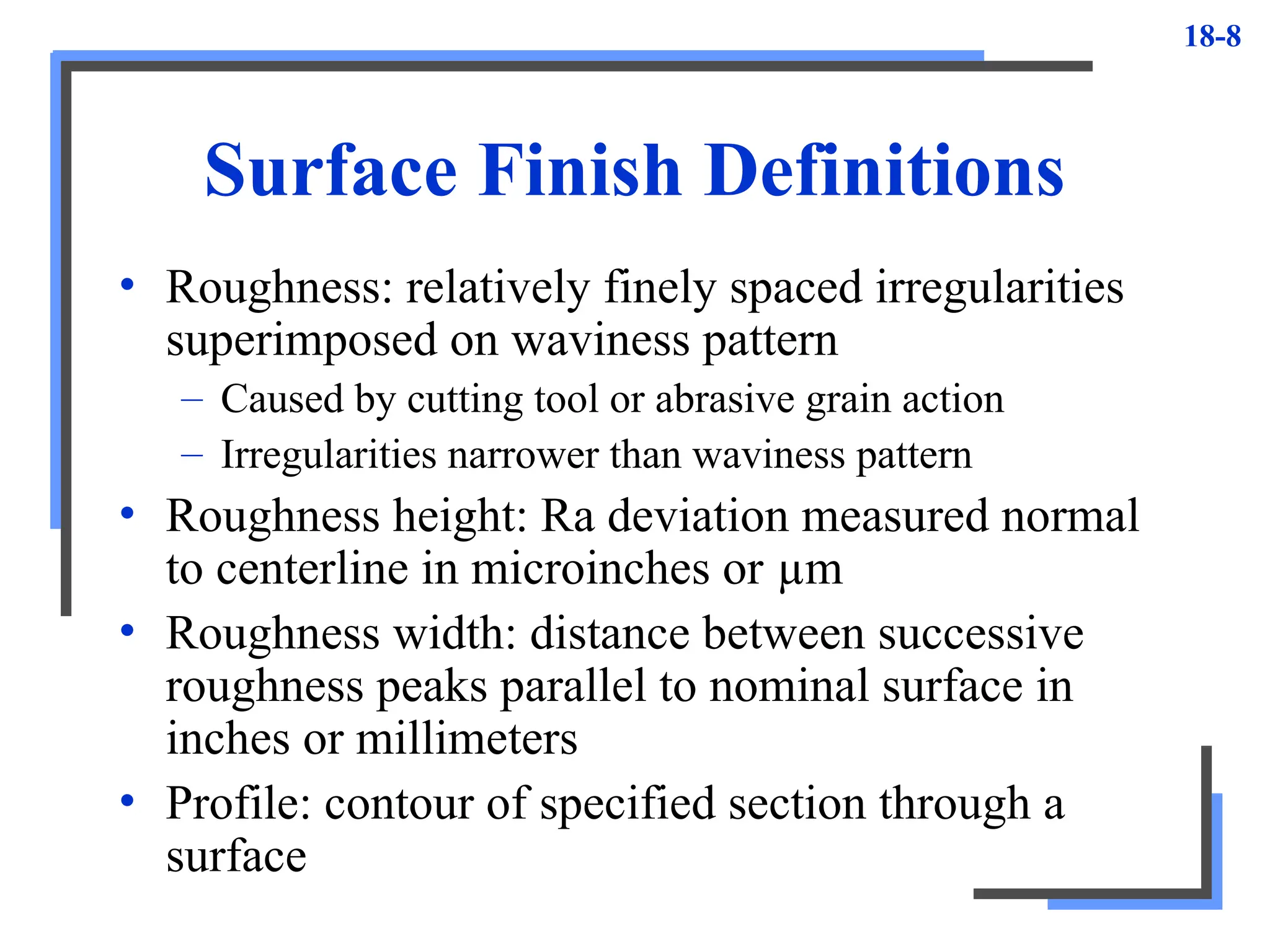 18-8
Surface Finish Definitions
• Roughness: relatively finely spaced irregularities
superimposed on waviness pattern
– Caused by cutting tool or abrasive grain action
– Irregularities narrower than waviness pattern
• Roughness height: Ra deviation measured normal
to centerline in microinches or µm
• Roughness width: distance between successive
roughness peaks parallel to nominal surface in
inches or millimeters
• Profile: contour of specified section through a
surface
 
