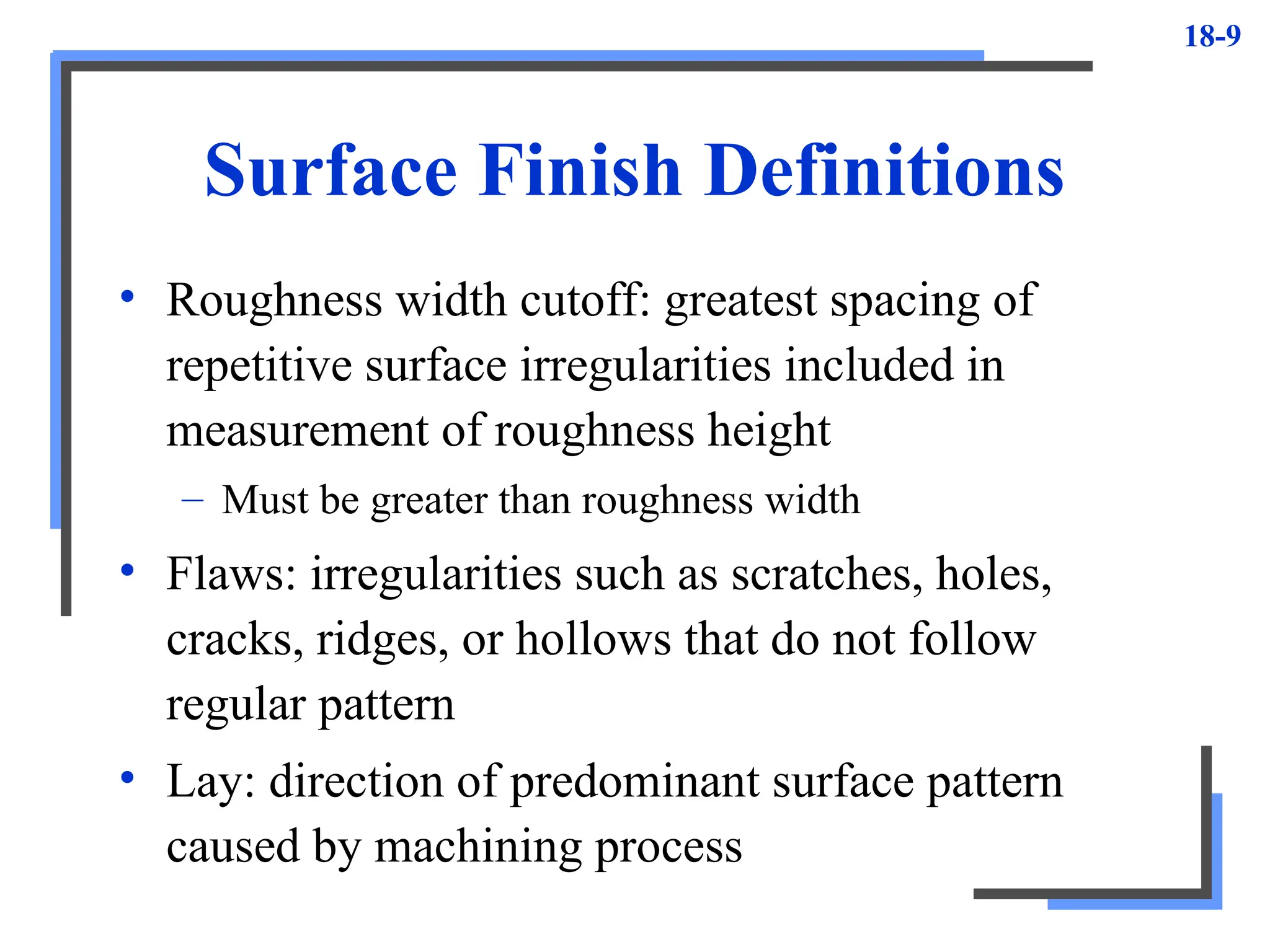 18-9
Surface Finish Definitions
• Roughness width cutoff: greatest spacing of
repetitive surface irregularities included in
measurement of roughness height
– Must be greater than roughness width
• Flaws: irregularities such as scratches, holes,
cracks, ridges, or hollows that do not follow
regular pattern
• Lay: direction of predominant surface pattern
caused by machining process
 