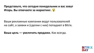 Представьте, что сегодня понедельник и вас зовут
Игорь. Вы отвечаете за маркетинг.
Ваши рекламные кампании ведут пользователей
на сайт, а заявки и (сделки с них) попадают в Bitrix.
Ваша цель — увеличить продажи. Как всегда.
 