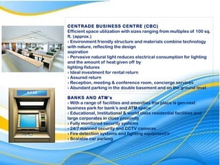 CENTRADE BUSINESS CENTRE (CBC)
Efficient space utilization with sizes ranging from multiples of 100 sq.
ft. (approx.)
› Environment friendly structure and materials combine technology
with nature, reflecting the design
aspiration
› Pervasive natural light reduces electrical consumption for lighting
and the amount of heat given off by
lighting fixtures
› Ideal investment for rental return
› Assured return
› Reception, meeting & conference room, concierge services
› Abundant parking in the double basement and on the ground level
BANKS AND ATM’s
› With a range of facilities and amenities this place is gen-next
business park for bank’s and ATM space
› Educational, Institutional & world class residential facilities and
large corporates in close proximity
› Fully monitored security systems
› 24/7 manned security and CCTV cameras
› Fire detection systems and fighting equipment's
› Scalable car parking
 