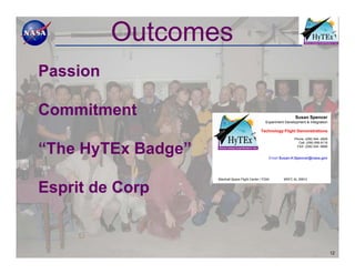 Outcomes
Passion

Commitment                                                           Susan Spencer
                                                    Experiment Development & Integration

                                                 Technology Flight Demonstrations
                                                                    Phone: (256) 544 -2628
                                                                      Cell: (256) 656-9116


“The HyTEx Badge”                                                    FAX: (256) 544 -6696


                                                      Email Susan.H.Spencer@nasa.gov




                    Marshall Space Flight Center / FD04       MSFC AL 35812


Esprit de Corp


                                                                                             12
 